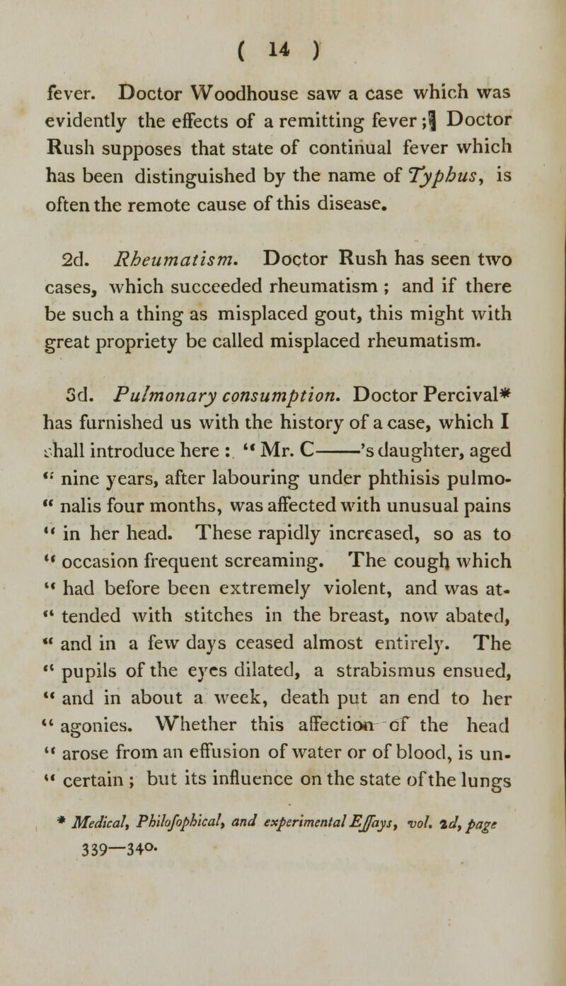 fever. Doctor Woodhouse saw a case which was evidently the effects of a remitting fever ;<j Doctor Rush supposes that state of continual fever which has been distinguished by the name of Typhus, is often the remote cause of this disease. 2d. Rheumatism. Doctor Rush has seen two cases, which succeeded rheumatism ; and if there be such a thing as misplaced gout, this might with great propriety be called misplaced rheumatism. 3d. Pulmonary consumption. Doctor Percival* has furnished us with the history of a case, which I L.hall introduce here :  Mr. C 's daughter, aged '•' nine years, after labouring under phthisis pulmo-  nalis four months, was affected with unusual pains  in her head. These rapidly increased, so as to  occasion frequent screaming. The cough which l< had before been extremely violent, and was at-  tended with stitches in the breast, now abated, *' and in a few days ceased almost entirely. The  pupils of the eyes dilated, a strabismus ensued,  and in about a week, death put an end to her *'asronies. Whether this affection cf the head  arose from an effusion of water or of blood, is un-  certain ; but its influence on the state of the lungs * Medicalj Philofophical> and experimental EJfays, vol. id, page 339—34°-