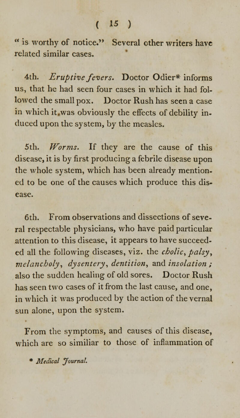 w is worthy of notice. Several other writers have related similar cases. 4th. Erupthe fevers. Doctor Odier* informs us, that he had seen four cases in which it had fol- lowed the small pox. Doctor Rush has seen a case in which it.was obviously the effects of debility in- duced upon the system, by the measles. 5th. Worms. If they are the cause of this disease, it is by first producing a febrile disease upon the whole system, which has been already mention- ed to be one of the causes which produce this dis- ease. 6th. From observations and dissections of seve- ral respectable physicians, who have paid particular attention to this disease, it appears to have succeed- ed all the following diseases, viz. the cholic, palsy, melancholy, dysentery, dentition, and insolation ; also the sudden healing of old sores. Doctor Rush has seen two cases of it from the last cause, and one, in which it was produced by the action of the vernal sun alone, upon the system. From the symptoms, and causes of this disease, which are so similiar to those of inflammation of * Medical Journal.