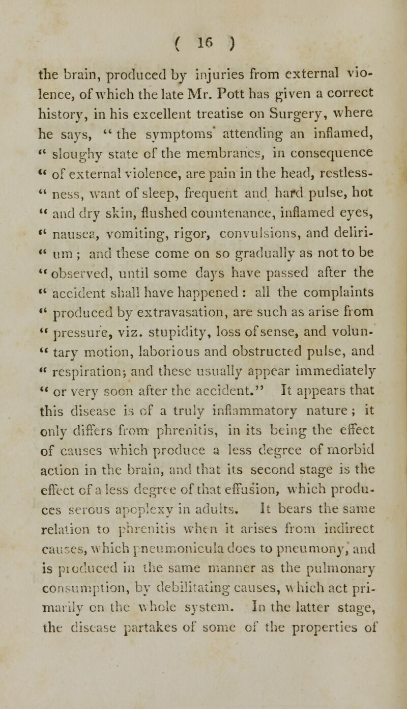 the brain, produced by injuries from external vio- lence, of which the late Mr. Pott has given a correct history, in his excellent treatise on Surgery, where he says, '* the symptoms' attending an inflamed,  sloughy state cf the membranes, in consequence *' of external violence, are pain in the head, restless-  ness, want of sleep, frequent and hard pulse, hot  and dry skin, flushed countenance, inflamed eyes,  nausea, vomiting, rigor, convulsions, and deliri-  nm ; and these come on so gradually as not to be *' observed, until some days have passed after the •' accident shall have happened : all the complaints '* produced by extravasation, are such as arise from  pressure, viz. stupidity, loss of sense, and volun-  tary motion, laborious and obstructed pulse, and  respiration-, and these usually appear immediately •' or very soon after the accident. It appears that this disease is of a truly inflammatory nature ; it only differs from- phrenitis, in its being the effect of causes which produce a less degree of morbid action in the brain, and that its second stage is the effect of a less degree of that effusion, which produ- ces serous apoplexy in adults. It bears the same relation to phrenitis when it arises from indirect causes, which pneumonicula does to pneumony, and is pi educed in the same manner as the pulmonary consumption, by debilitating causes, which act pri- marily on the whole system. In the latter stage, the disease partakes of some of the properties of