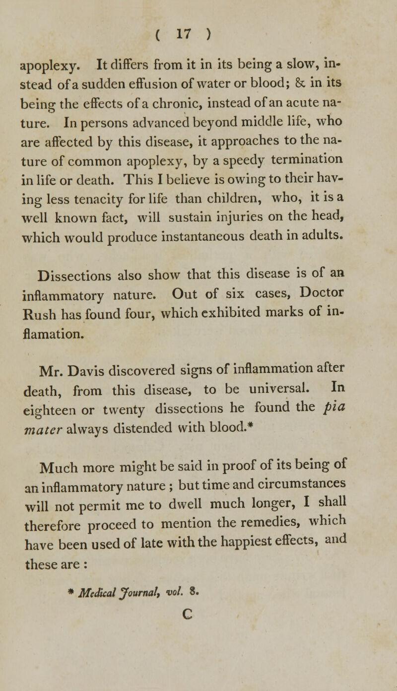 apoplexy. It differs from it in its being a slow, in- stead of a sudden effusion of water or blood; 8c in its being the effects of a chronic, instead of an acute na- ture. In persons advanced beyond middle life, who are affected by this disease, it approaches to the na- ture of common apoplexy, by a speedy termination in life or death. This I believe is owing to their hav- ing less tenacity for life than children, who, it is a well known fact, will sustain injuries on the head, which would produce instantaneous death in adults. Dissections also show that this disease is of an inflammatory nature. Out of six cases, Doctor Rush has found four, which exhibited marks of in- flamation. Mr. Davis discovered signs of inflammation after death, from this disease, to be universal. In eighteen or twenty dissections he found the pia mater always distended with blood.* Much more might be said in proof of its being of an inflammatory nature ; but time and circumstances will not permit me to dwell much longer, I shall therefore proceed to mention the remedies, which have been used of late with the happiest effects, and these are : * Medical Journal, vol. 3. c