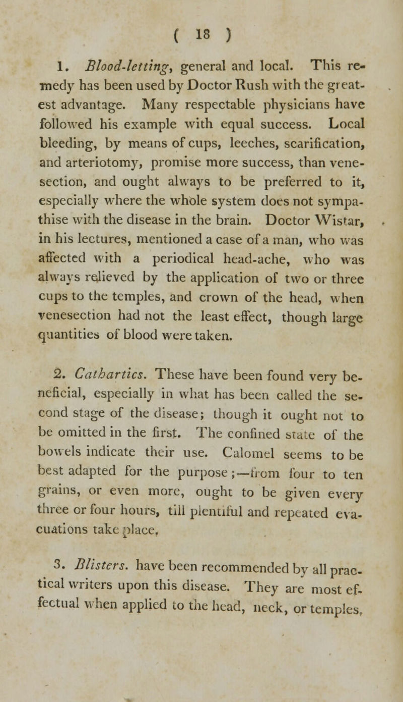 1. Blood-lettings general and local. This re- medy has been used by Doctor Rush with the great- est advantage. Many respectable physicians have followed his example with equal success. Local bleeding, by means of cups, leeches, scarification, and arteriotomy, promise more success, than vene- section, and ought always to be preferred to it, especially where the whole system does not sympa- thise with the disease in the brain. Doctor Wistar, in his lectures, mentioned a case of a man, who was affected with a periodical head-ache, who was always relieved by the application of two or three cups to the temples, and crown of the head, when venesection had not the least effect, though large quantities of blood were taken. 2. Cathartics. These have been found very be- neficial, especially in what has been called the se- cond stage of the disease; though it ought not to be omitted in the first. The confined stale of the bowels indicate their use. Calomel seems to be best adapted for the purpose ;—horn four to ten grains, or even more, ought to be given every three or four hours, till plentiful and repeated eva- cuations take place, 3. Blisters, have been recommended by all prac- tical writers upon this disease. They are most ef- fectual when applied to the head, neck, or temples.