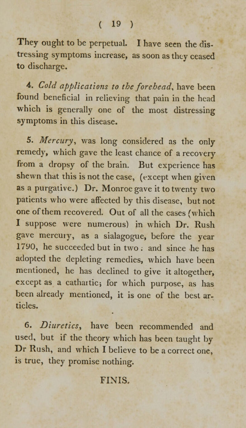 They ought to be perpetual. I have seen the dis- tressing symptoms increase, as soon as they ceased to discharge. 4. Cold applications to the forehead, have been found beneficial in relieving that pain in the head which is generally one of the most distressing symptoms in this disease. 5. Mercury, was long considered as the only remedy, which gave the least chance of a recovery from a dropsy of the brain. But experience has shewn that this is not the case, (rxcept when given as a purgative.) Dr. Monroe gave it to twenty two patients who were affected by this disease, but not one of them recovered. Out of all the cases (which I suppose were numerous) in which Dr. Rush gave mercury, as a sialagogue, before the year 1790, he succeeded but in two ; and since he has adopted the depleting remedies, which have been mentioned, he has declined to give it altogether, except as a cathartic; for which purpose, as has been already mentioned, it is one of the best ar- ticles. 6. Diuretics, have been recommended and used, but if the theory which has been taught by Dr Rush, and which I believe to be a correct one, is true, they promise nothing. FINIS.