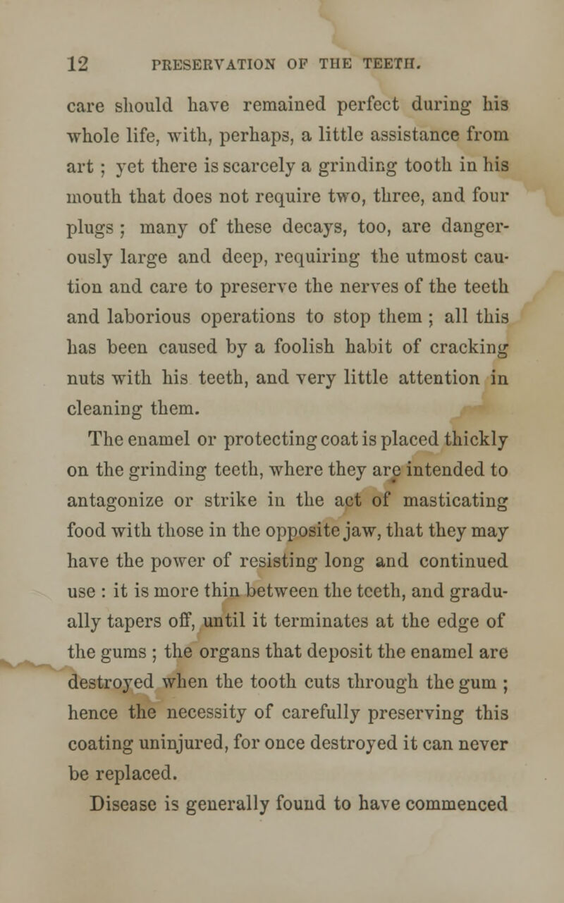 care should have remained perfect during his whole life, with, perhaps, a little assistance from art; yet there is scarcely a grinding tooth in his mouth that does not require two, three, and four plugs ; many of these decays, too, are danger- ously large and deep, requiring the utmost cau- tion and care to preserve the nerves of the teeth and laborious operations to stop them ; all this has been caused by a foolish habit of cracking nuts with his teeth, and very little attention in cleaning them. The enamel or protecting coat is placed thickly on the grinding teeth, where they are intended to antagonize or strike in the act of masticating food with those in the opposite jaw, that they may have the power of resisting long and continued use : it is more thin between the teeth, and gradu- ally tapers off, until it terminates at the edge of the gums ; the organs that deposit the enamel are destroyed when the tooth cuts through the gum ; hence the necessity of carefully preserving this coating uninjured, for once destroyed it can never be replaced. Disease is generally found to have commenced