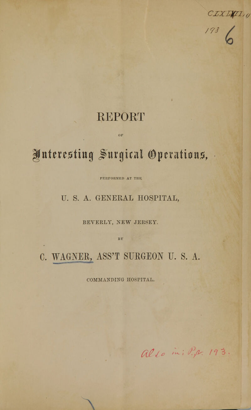 czxupriJ0 t REPORT |fiitci'C5titt0 Jaugicnl ©pcratiows, PERFORMED AT THE. U. S. A. GENERAL HOSPITAL, BEVERLY, NEW JERSEY. C. WAGNEE, ASS'T SUEGEON U. S. A. COMMANDING HOSriTAL. Oj?je /-; fij* nl A