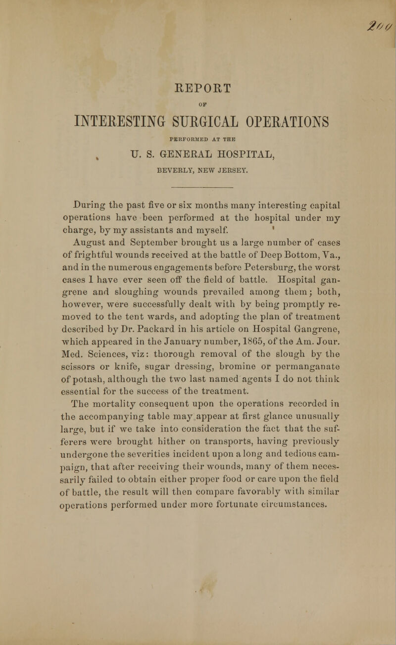 REPORT OP INTERESTING SURGICAL OPERATIONS PERFORMED AT THE U. S. GENERAL HOSPITAL, BEVERLY, NEW JERSEY. During the past five or six months many interesting capital operations have been performed at the hospital under my charge, by my assistants and myself. August and September brought us a large number of cases of frightful wounds received at the battle of Deep Bottom, Va., and in the numerous engagements before Petersburg, the worst cases 1 have ever seen off the field of battle. Hospital gan- grene and sloughing wounds prevailed among them; both, however, were successfully dealt with by being promptly re- moved to the tent wards, and adopting the plan of treatment described by Dr. Packard in his article on Hospital Gangrene, which appeared in the January number, 1865, of the Am. Jour. Med. Sciences, viz: thorough removal of the slough by the scissors or knife, sugar dressing, bromine or permanganate of potash, although the two last named agents I do not think essential for the success of the treatment. The mortality consequent upon the operations recorded in the accompanying table may appear at first glance unusually large, but if we take into consideration the fact that the suf- ferers were brought hither on transports, having previously undergone the severities incident upon along and tedious cam- paign, that after receiving their wounds, many of them neces- sarily failed to obtain either proper food or care upon the field of battle, the result will then compare favorably with similar operations performed under more fortunate circumstances.