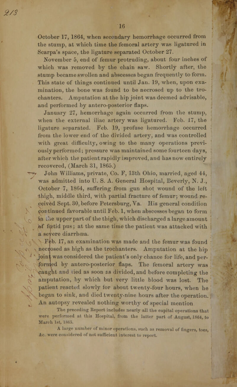 October 17, 1864, when secondary hemorrhage occurred from the stump, at which time the femoral artery was ligatured in Scarpa's space, the ligature separated October 27. November 5, end of femur protruding, about four inches of which was removed by the chain saw. Shortly after, the stump became swollen and abscesses began frequently to form. This state of things continued until Jan. 19, when, upon exa- mination, the bone was found to be necrosed up to the tro- chanters. Amputation at the hip joint was deemed advisable, and performed by antero-posterior flaps. January 27, hemorrhage again occurred from the stump, when the external iliac artery was ligatured. Feb. 17, the ligature separated. Feb. 19, profuse hemorrhage occurred from the lower end of the divided artery, and was controlled with great difficulty, owing to the many operations previ- ously performed; pressure was maintained some fourteen days, after which the patient rapidly improved, and has now entirely recovered, (March 31, 1865.) John Williams, private, Co. F, 13th Ohio, married, aged 44, was admitted into U. S. A. General Hospital, Beverly, N. J., October 7, 1864, suffering from gun shot wound of the left thigh, middle third, with partial fracture of femur; wound re- ceived Sept. 30, before Petersburg, Va. His general condition continued favorable until Feb. 1, when abscesses began to form in the upper part of the thigh, which discharged a large amount of fcetid pus; at the same time the patient was attacked with a severe diarrhoea. Feb. 17, an examination was made and the femur was found necdosed as high as the trochanters. Amputation at the hip • ' joint was considered the patient's only chance for life, and per- fornied by antero-posterior flaps. The femoral arteiy was caught and tied as soon as divided, and before completing the amputation, by which but very little blood was lost. The patient reacted slowly for about twenty-four hours, when he began to sink, and died twenty-nine hours after the operation. An autopsy revealed nothing worthy of special mention The preceding Report includes nearly all the capital operations that were performed at this Hospital, from the latter part of August, 1864, to March 1st, 1865. A large number of minor operations, such as removal of fingers, toes, etc. were considered of not sufficient interest to report.