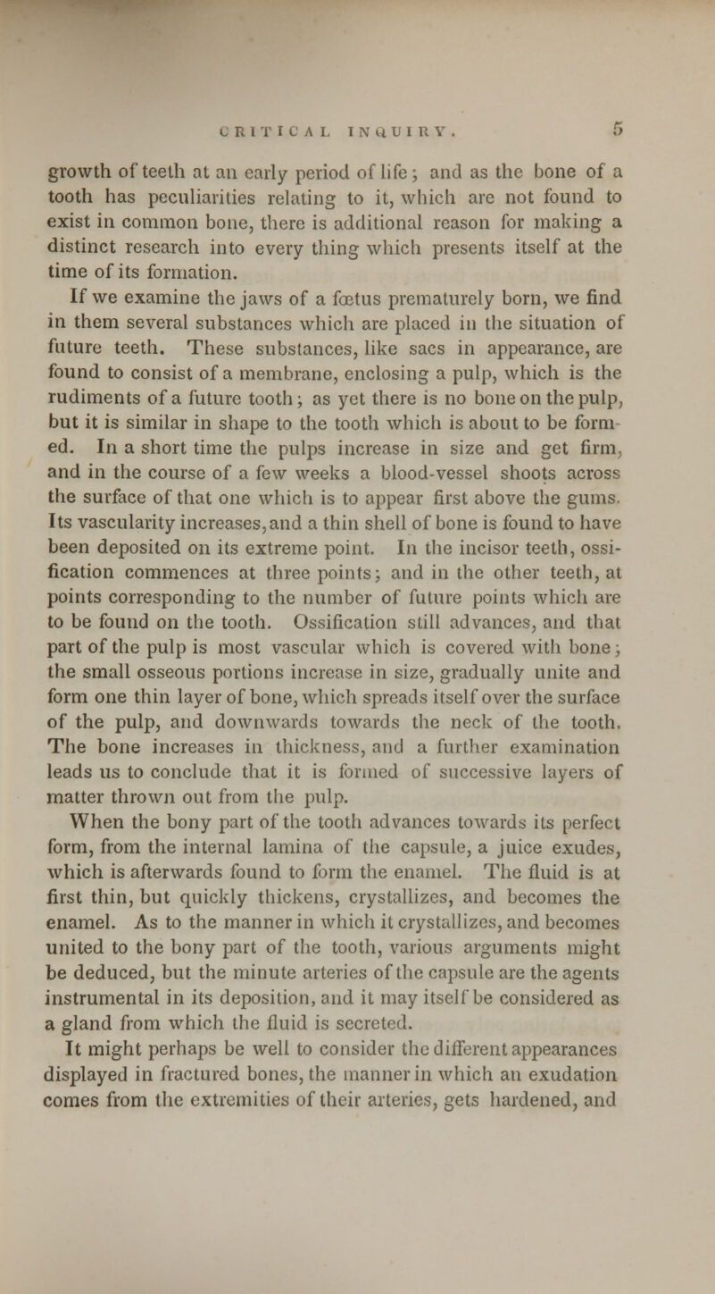 growth of teeth at an early period of life; and as the bone of a tooth has peculiarities relating to it, which are not found to exist in common bone, there is additional reason for making a distinct research into every thing which presents itself at the time of its formation. If we examine the jaws of a fetus prematurely born, we find in them several substances which are placed in the situation of future teeth. These substances, like sacs in appearance, are found to consist of a membrane, enclosing a pulp, which is the rudiments of a future tooth; as yet there is no bone on the pulp, but it is similar in shape to the tooth which is about to be form- ed. In a short time the pulps increase in size and get firm, and in the course of a few weeks a blood-vessel shoots across the surface of that one which is to appear first above the gums. Its vascularity increases,and a thin shell of bone is found to have been deposited on its extreme point. In the incisor teeth, ossi- fication commences at three points; and in the other teeth, at points corresponding to the number of future points which are to be found on the tooth. Ossification still advances, and that part of the pulp is most vascular which is covered with bone; the small osseous portions increase in size, gradually unite and form one thin layer of bone, which spreads itself over the surface of the pulp, and downwards towards the neck of the tooth. The bone increases in thickness, and a further examination leads us to conclude that it is formed of successive layers of matter thrown out from the pulp. When the bony part of the tooth advances towards its perfect form, from the internal lamina of the capsule, a juice exudes, which is afterwards found to form the enamel. The fluid is at first thin, but quickly thickens, crystallizes, and becomes the enamel. As to the manner in which it crystallizes, and becomes united to the bony part of the tooth, various arguments might be deduced, but the minute arteries of the capsule are the agents instrumental in its deposition, and it may itself be considered as a gland from which the fluid is secreted. It might perhaps be well to consider the different appearances displayed in fractured bones, the manner in which an exudation comes from the extremities of their arteries, gets hardened, and