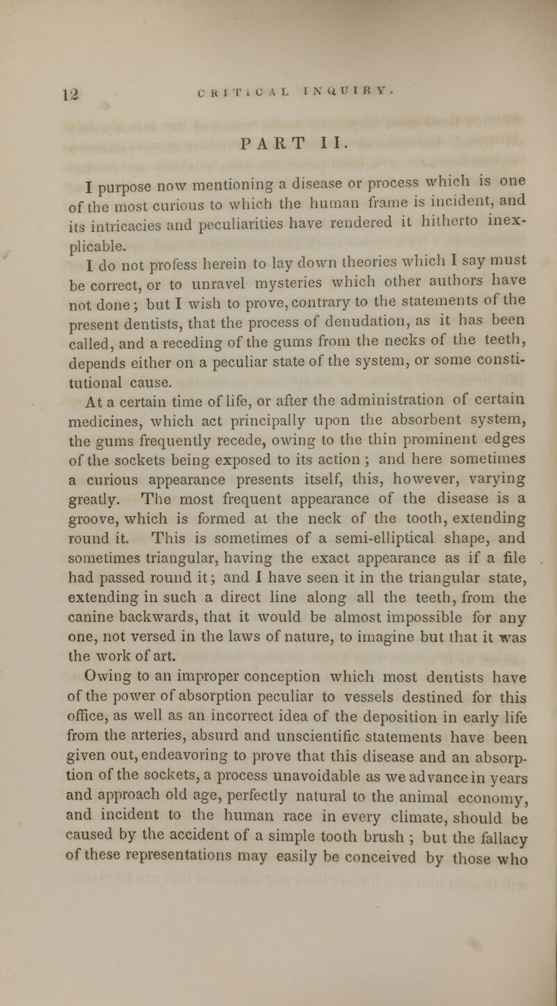 PART II. I purpose now mentioning a disease or process which is one of the most curious to which the human frame is incident, and its intricacies and peculiarities have rendered it hitherto inex- plicable. I do not profess herein to lay down theories which I say must be correct, or to unravel mysteries which other authors have not done; but I wish to prove, contrary to the statements of the present dentists, that the process of denudation, as it has been called, and a receding of the gums from the necks of the teeth, depends either on a peculiar state of the system, or some consti- tutional cause. At a certain time of life, or after the administration of certain medicines, which act principally upon the absorbent system, the gums frequently recede, owing to the thin prominent edges of the sockets being exposed to its action ; and here sometimes a curious appearance presents itself, this, however, varying greatly. The most frequent appearance of the disease is a groove, which is formed at the neck of the tooth, extending round it. This is sometimes of a semi-elliptical shape, and sometimes triangular, having the exact appearance as if a file had passed round it; and I have seen it in the triangular state, extending in such a direct line along all the teeth, from the canine backwards, that it would be almost impossible for any one, not versed in the laws of nature, to imagine but that it was the work of art. Owing to an improper conception which most dentists have of the power of absorption peculiar to vessels destined for this office, as well as an incorrect idea of the deposition in early life from the arteries, absurd and unscientific statements have been given out, endeavoring to prove that this disease and an absorp- tion of the sockets, a process unavoidable as we advance in years and approach old age, perfectly natural to the animal economy, and incident to the human race in every climate, should be caused by the accident of a simple tooth brush ; but the fallacy of these representations may easily be conceived by those who