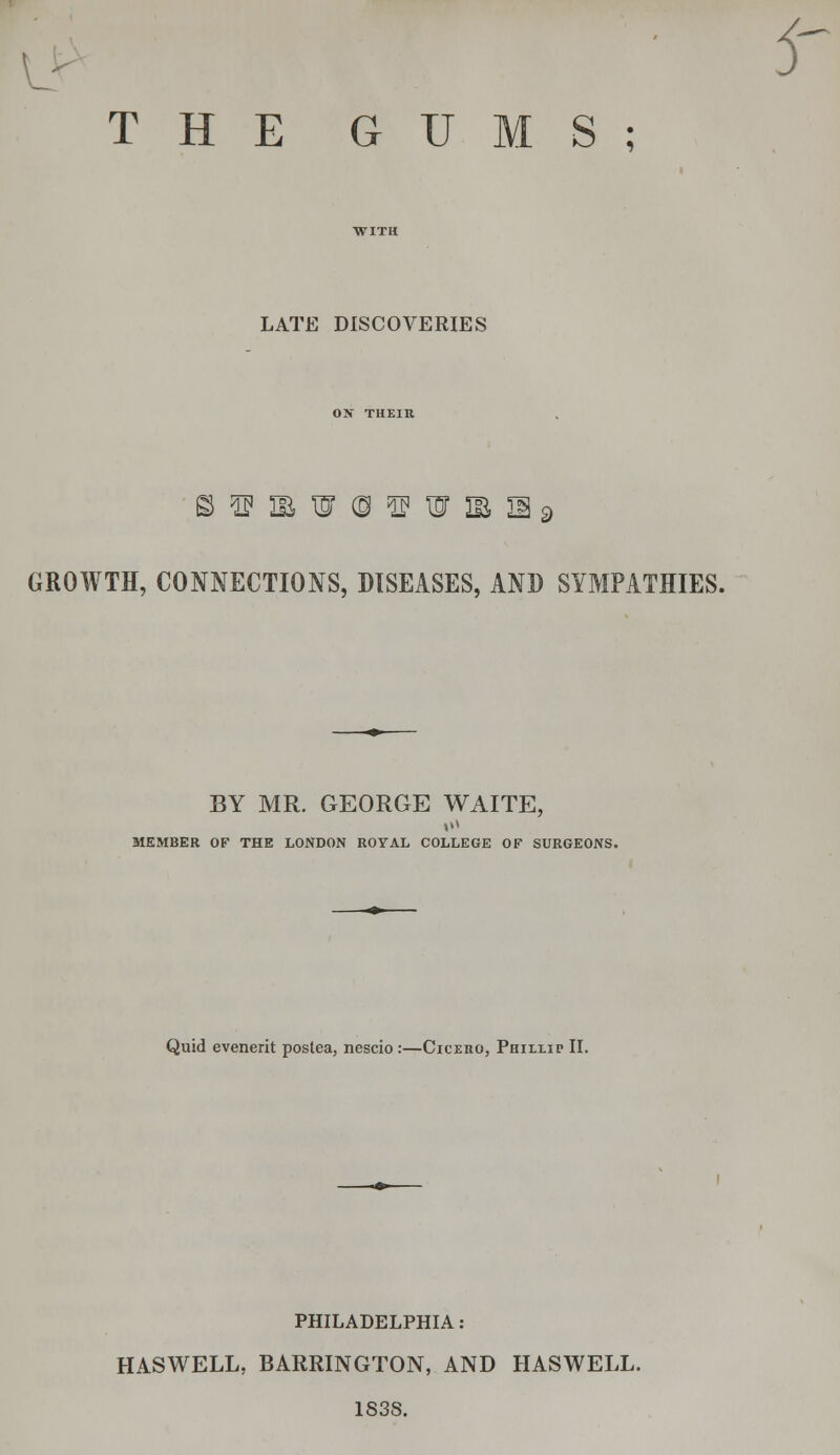 THE GUMS; 5' LATE DISCOVERIES ON THEIR GROWTH, CONNECTIONS, DISEASES, AND SYMPATHIES. BY MR. GEORGE WAITE, MEMBER OF THE LONDON ROYAL COLLEGE OF SURGEONS. Quid evenerit postea, nescio :—Ciceho, Phillip II. PHILADELPHIA: HASWELL, BARRINGTON, AND HASWELL. 183S.