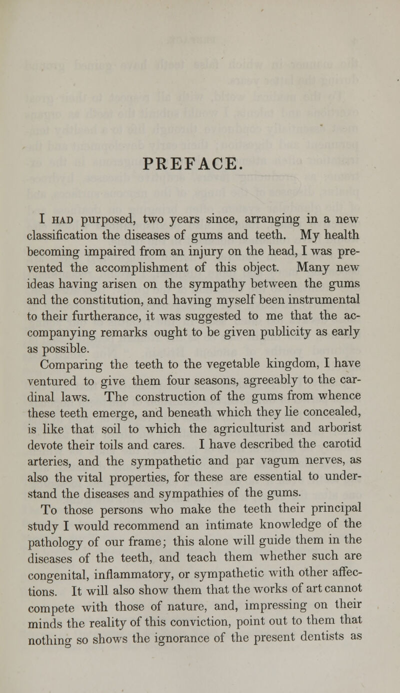 PREFACE. I had purposed, two years since, arranging in a new classification the diseases of gums and teeth. My health becoming impaired from an injury on the head, I was pre- vented the accomplishment of this object. Many new ideas having arisen on the sympathy between the gums and the constitution, and having myself been instrumental to their furtherance, it was suggested to me that the ac- companying remarks ought to be given publicity as early as possible. Comparing the teeth to the vegetable kingdom, I have ventured to give them four seasons, agreeably to the car- dinal laws. The construction of the gums from whence these teeth emerge, and beneath which they lie concealed, is like that soil to which the agriculturist and arborist devote their toils and cares. I have described the carotid arteries, and the sympathetic and par vagum nerves, as also the vital properties, for these are essential to under- stand the diseases and sympathies of the gums. To those persons who make the teeth their principal study I would recommend an intimate knowledge of the pathology of our frame; this alone will guide them in the diseases of the teeth, and teach them whether such are congenital, inflammatory, or sympathetic with other affec- tions. It will also show them that the works of art cannot compete with those of nature, and, impressing on their minds the reality of this conviction, point out to them that nothino- so shows the ignorance of the present dentists as