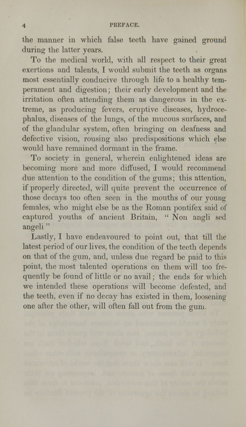 the manner in which false teeth have gained ground during the latter years. To the medical world, with all respect to their great exertions and talents, I would submit the teeth as organs most essentially conducive through life to a healthy tem- perament and digestion; their early development and the irritation often attending them as dangerous in the ex- treme, as producing fevers, eruptive diseases, hydroce- phalus, diseases of the lungs, of the mucous surfaces, and of the glandular system, often bringing on deafness and defective vision, rousing also predispositions which else would have remained dormant in the frame. To society in general, wherein enlightened ideas are becoming more and more diffused, I would recommend due attention to the condition of the gums; this attention, if properly directed, will quite prevent the occurrence of those decays too often seen in the mouths of our young females, who might else be as the Roman pontifex said of captured youths of ancient Britain,  Non angli sed angeli  Lastly, I have endeavoured to point out, that till the latest period of our lives, the condition of the teeth depends on that of the gum, and, unless due regard be paid to this point, the most talented operations on them will too fre- quently be found of little or no avail; the ends for which we intended these operations will become defeated, and the teeth, even if no decay has existed in them, loosening one after the other, will often fall out from the gum.