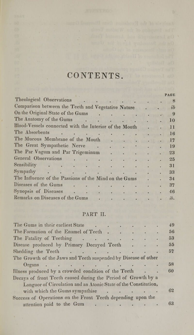 CONTENTS. Theological Observations ..... Comparison between the Teeth and Vegetative Nature On the Original State of the Gums . The Anatomy of the Gums Blood-Vessels connected with the Interior of the Mouth The Absorbents ...... The Mucous Membrane of the Mouth The Great Sympathetic Nerve The Par Vagum and Par Trigeminum General Observations ..... Sensibility ....... Sympathy ..... . The Influence of the Passions of the Mind on the Gums Diseases of the Gums ..... Synopsis of Diseases ..... Remarks on Diseases of the Gums ib 9 10 11 16 17 19 23 25 31 33 34 37 46 ib. PART II. The Gums in their earliest State The Formation of the Enamel of Teeth . The Fatality of Teething .... Disease produced by Primary Decayed Teeth Shedding the Teeth The Growth of the Jaws and Teeth suspended by Disease of other Organs .......... Illness produced by a crowded condition of the Teeth Decays of front Teeth caused during the Period of Growth by a Languor of Circulation and an Atonic State of the Constitution, with which the Gums sympathise . Success of Operations on the Front Teeth depending upon the attention paid to the Gum 49 56 53 55 57 58 60 62 63