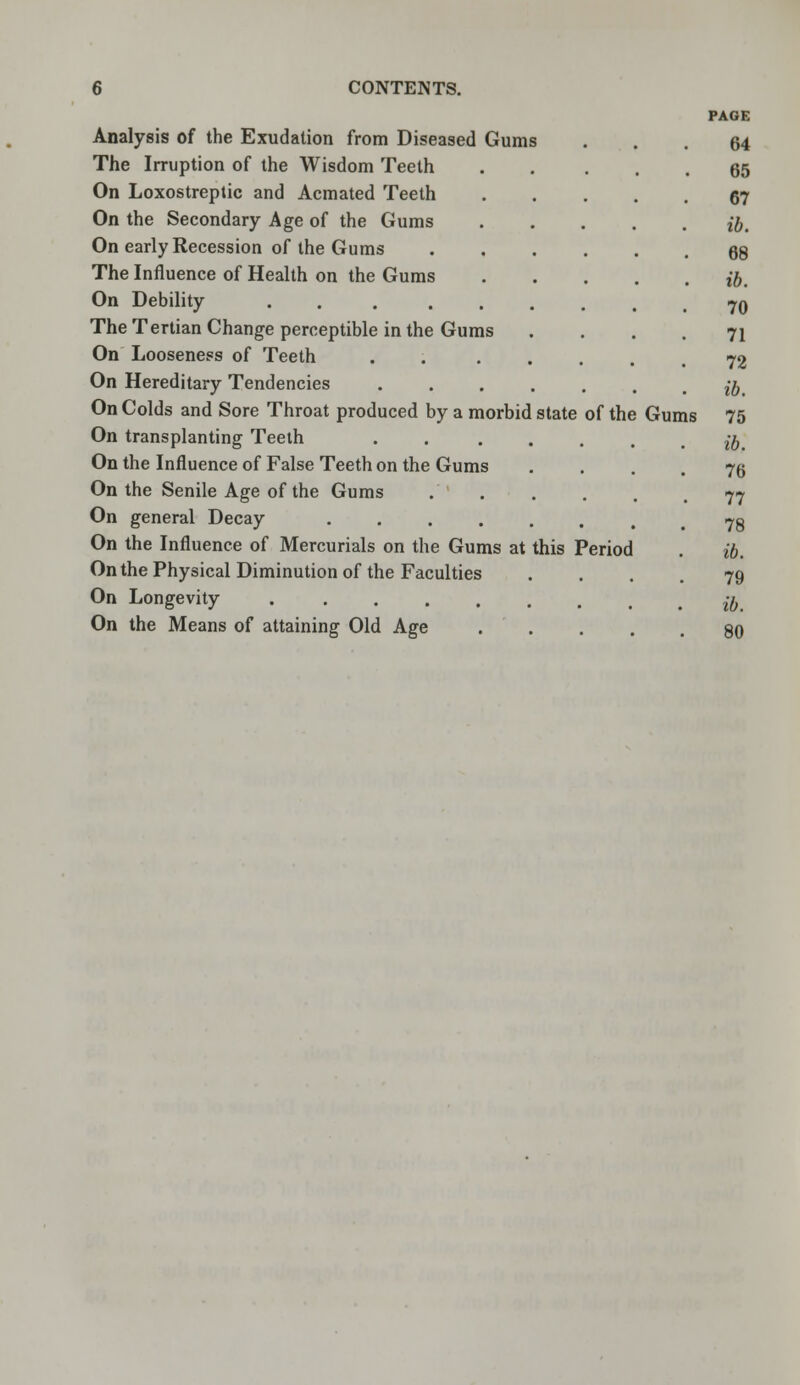 Analysis of the Exudation from Diseased Gums The Irruption of the Wisdom Teeth On Loxostreptic and Acmated Teeth On the Secondary Age of the Gums On early Recession of the Gums The Influence of Health on the Gums On Debility The Tertian Change perceptible in the Gums On Looseness of Teeth On Hereditary Tendencies On Colds and Sore Throat produced by a morbid state of the On transplanting Teeth On the Influence of False Teeth on the Gums On the Senile Age of the Gums On general Decay .... On the Influence of Mercurials on the Gums at this Period On the Physical Diminution of the Faculties On Longevity ..... On the Means of attaining Old Age Gums PAGE 64 65 67 ib. 68 ib. 70 71 72 ib. 75 ib, 76 77 78 ib. 79 ib. 80