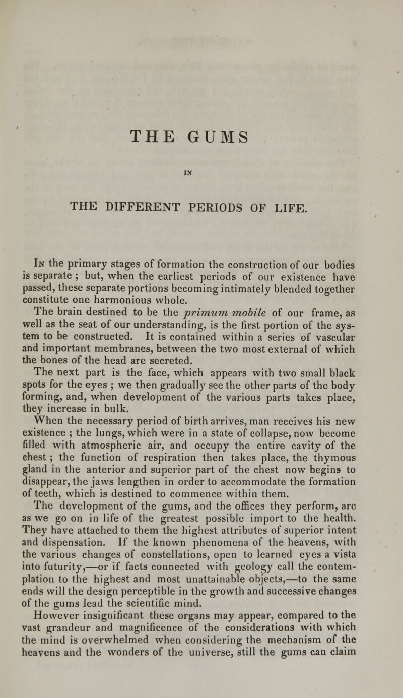 THE DIFFERENT PERIODS OF LIFE. In the primary stages of formation the construction of our bodies is separate ; but, when the earliest periods of our existence have passed, these separate portions becoming intimately blended together constitute one harmonious whole. The brain destined to be the primum mobile of our frame, as well as the seat of our understanding, is the first portion of the sys- tem to be constructed. It is contained within a series of vascular and important membranes, between the two most external of which the bones of the head are secreted. The next part is the face, which appears with two small black spots for the eyes ; we then graduall)r see the other parts of the body forming, and, when development of the various parts takes place, they increase in bulk. When the necessary period of birth arrives, man receives his new existence ; the lungs, which were in a state of collapse, now become filled with atmospheric air, and occupy the entire cavity of the chest; the function of respiration then takes place, the thymous gland in the anterior and superior part of the chest now begins to disappear, the jaws lengthen in order to accommodate the formation of teeth, which is destined to commence within them. The development of the gums, and the offices they perform, are as we go on in life of the greatest possible import to the health. They have attached to them the highest attributes of superior intent and dispensation. If the known phenomena of the heavens, with the various changes of constellations, open to learned eyes a vista into futurity,—or if facts connected with geology call the contem- plation to the highest and most unattainable objects,—to the same ends will the design perceptible in the growth and successive changes of the gums lead the scientific mind. However insignificant these organs may appear, compared to the vast grandeur and magnificence of the considerations with which the mind is overwhelmed when considering the mechanism of the heavens and the wonders of the universe, still the gums can claim