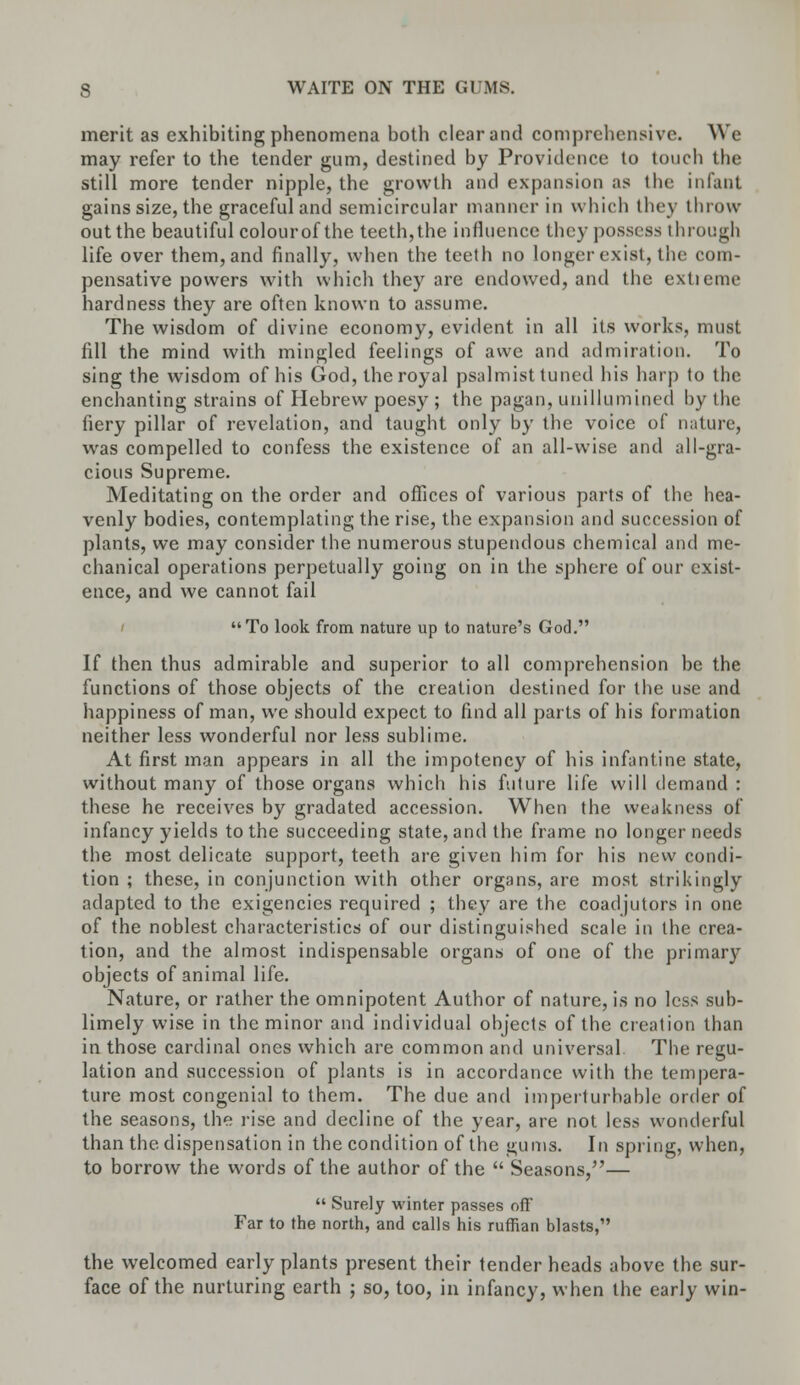 merit as exhibiting phenomena both clear and comprehensive. We may refer to the tender gum, destined by Providence to (ouch the still more tender nipple, the growth and expansion as the infant gains size, the graceful and semicircular manner in which they throw out the beautiful colourof the teeth,the influence they possess through life over them, and finally, when the teeth no longer exist, the com- pensative powers with which they are endowed, and the extieme hardness they are often known to assume. The wisdom of divine economy, evident in all its works, must fill the mind with mingled feelings of awe and admiration. To sing the wisdom of his God, the royal psalmist tuned his harp to the enchanting strains of Hebrew poesy ; the pagan, unillumined by the fiery pillar of revelation, and taught only by the voice of nature, was compelled to confess the existence of an all-wise and all-gra- cious Supreme. Meditating on the order and offices of various parts of the hea- venly bodies, contemplating the rise, the expansion and succession of plants, we may consider the numerous stupendous chemical and me- chanical operations perpetually going on in the sphere of our exist- ence, and we cannot fail To look from nature up to nature's God. If then thus admirable and superior to all comprehension be the functions of those objects of the creation destined for the use and happiness of man, we should expect to find all parts of his formation neither less wonderful nor less sublime. At first man appears in all the impotency of his infantine state, without many of those organs which his future life will demand : these he receives by gradated accession. When the weakness of infancy yields to the succeeding state, and the frame no longer needs the most delicate support, teeth are given him for his new condi- tion ; these, in conjunction with other organs, are most strikingly adapted to the exigencies required ; they are the coadjutors in one of the noblest characteristics of our distinguished scale in the crea- tion, and the almost indispensable organs of one of the primary objects of animal life. Nature, or rather the omnipotent Author of nature, is no less sub- limely wise in the minor and individual objects of the creation than in those cardinal ones which are common and universal The regu- lation and succession of plants is in accordance with the tempera- ture most congenial to them. The due and imperturbable order of the seasons, the rise and decline of the year, are not less wonderful than the. dispensation in the condition of the gums. In spring, when, to borrow the words of the author of the  Seasons/'—  Surely winter passes oft' Far to the north, and calls his ruffian blasts, the welcomed early plants present their tender heads above the sur- face of the nurturing earth ; so, too, in infancy, when the early win-