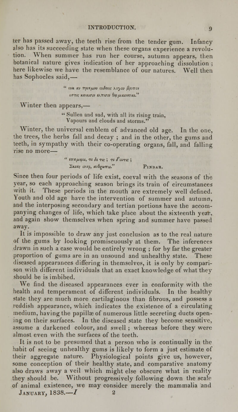 ter has passed away, the teeth rise from the tender gum. Infancy also has its succeeding state when these organs experience a revolu- tion. When summer has run her course, autumn appears, then botanical nature gives indication of her approaching dissolution ; here likewise we have the resemblance of our natures. Well then has Sophocles said,—  cvx. av 7rj>n/ui>iv ovfcvoe Koyw 0pcrcv cvri; Kivuia-iv (K7ri<riv Bip/u.u.tvrra.i.' Winter then appears,—  Sullen and sad, with all its rising train, Vapours and clouds and storms. Winter, the universal emblem of advanced old age. In the one, the trees, the herbs fall and decay ; and in the other, the gums and teeth, in sympathy with their co-operating organs, fall, and falling rise no more— Ikicu; cvxf, ctvQgceiroi. Pindar. Since then four periods of life exist, coeval with the seasons of the year, so each approaching season brings its train of circumstances with it. These periods in the mouth are extremely well defined. Youth and old age have the intervention of summer and autumn, and the interposing secondary and tertian portions have the accom- panying changes of life, which take place about the sixteenth year, and again show themselves when spring and summer have passed away. It is impossible to draw any just conclusion as to the real nature of the gums by looking promiscuously at them. The inferences drawn in such a case would be entirely wrong ; for by far the greater proportion of gums are in an unsound and unhealthy state. These diseased appearances differing in themselves, it is only by compari- son with different individuals that an exact knowledge of what they should be is imbibed. We find the diseased appearances ever in conformity with the health and temperament of different individuals. In the healthy state they are much more cartilaginous than fibrous, and possess a reddish appearance, which indicates the existence of a circulating medium, having the papillae of numerous little secreting ducts open- ing on their surfaces. In the diseased state they become sensitive, assume a darkened colour, and swell ; whereas before they were almost even with the surfaces of the teeth. It is not to be presumed that a person who is continually in the habit of seeing unhealthy gums is likely to form a just estimate of their aggregate nature. Physiological points give us, however, some conception of their healthy state, and comparative anatomy also draws away a veil which might else obscure what in reality they should be. Without progressively following down the scale of animal existence, we may consider merely the mammalia and January, 1838.—/ 2