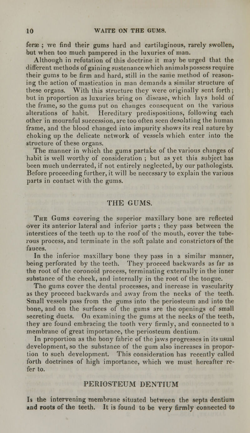 ferae ; we find their gums hard and cartilaginous, rarely swollen, but when too much pampered in the luxuries of man. Although in refutation of this doctrine it may be urged that the different methods of gaining sustenance which animals possess require their gums to be firm and hard, still in the same method of reason- ing the action of mastication in man demands a similar structure of these organs. With this structure the)' were originally sent forth; but in proportion as luxuries bring on disease, which lays hold of the frame, so the gums put on changes consequent on the various alterations of habit. Hereditary predispositions, following each other in mournful succession, are too often seen desolating the human frame, and the blood changed into impurity shows its real nature by choking up the delicate network of vessels which enter into the structure of these organs. The manner in which the gums partake of the various changes of habit is well worthy of consideration ; but as yet this subject has been much underrated, if not entirely neglected, by our pathologists. Before proceeding further, it will be necessary to explain the various parts in contact with the gums. THE GUMS. The Gums covering the superior maxillary bone are reflected over its anterior lateral and inferior parts ; they pass between the interstices of the teeth up to Ihe roof of the mouth, cover the tube- rous process, and terminate in the soft palate and constrictors of the fauces. In the inferior maxillary bone they pass in a similar manner, being perforated by the teeth. They proceed backwards as far as the root of the coronoid process, terminating externally in the inner substance of the cheek, and internally in the root of the tongue. The gums cover the dental processes, and increase in vascularity as they proceed backwards and away from the necks of the teeth. Small vessels pass from the gums into the periosteum and into the bone, and on the surfaces of the gums are the openings of small secreting ducts. On examining the gums at the necks of the teeth, they are found embracing the tooth very firmly, and connected to a membrane of great importance, the periosteum dentium In proportion as the bony fabric of the jaws progresses in its usual development, so the substance of the gum also increases in propor- tion to such development. This consideration has recently called forth doctrines of high importance, which we must hereafter re- fer to. PERIOSTEUM DENTIUM Is the intervening membrane situated between the septa dentium atnd roots of the teeth. It is found to be very firmly connected to