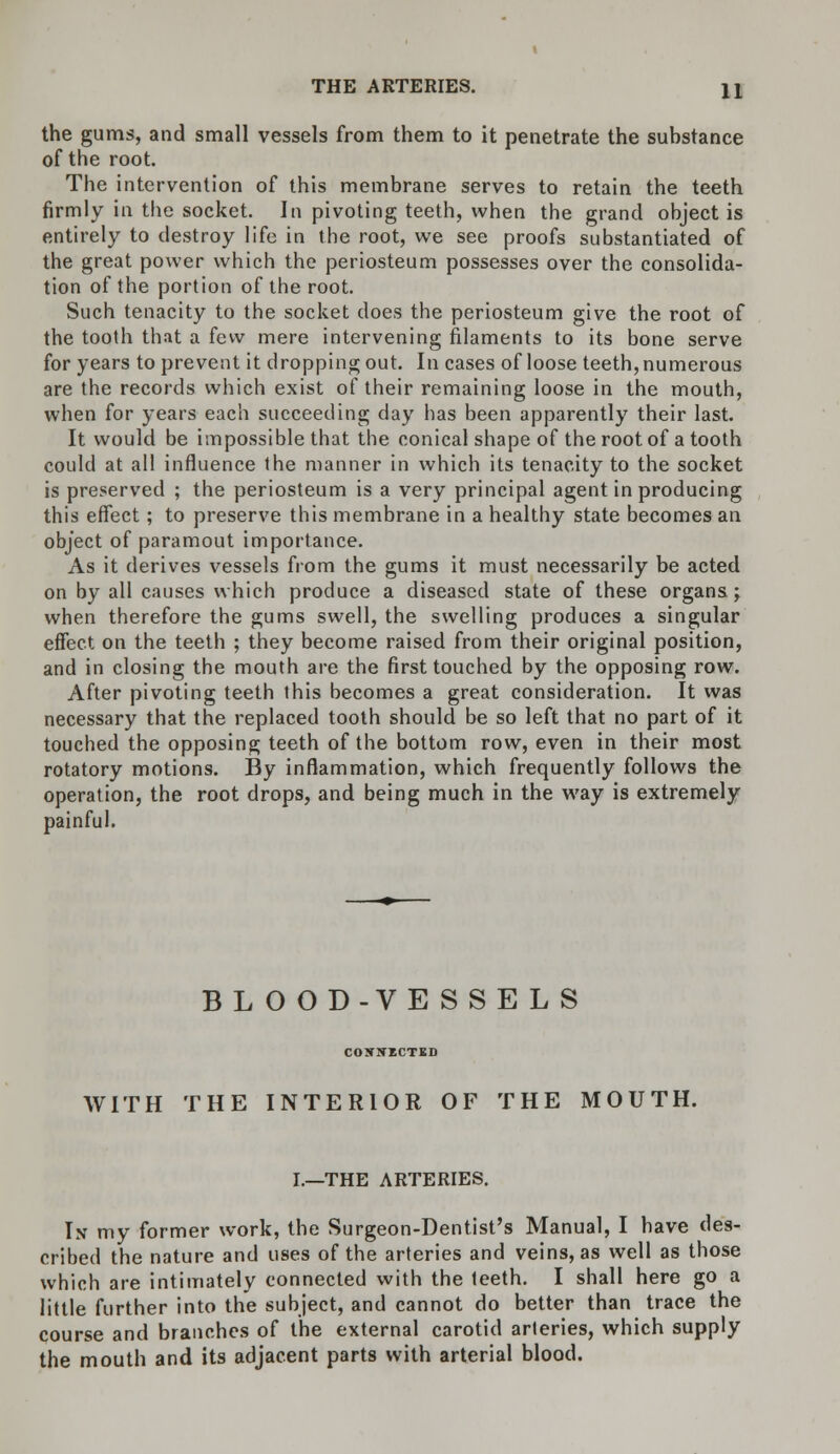 the gums, and small vessels from them to it penetrate the substance of the root. The intervention of this membrane serves to retain the teeth firmly in the socket. In pivoting teeth, when the grand object is entirely to destroy life in the root, we see proofs substantiated of the great power which the periosteum possesses over the consolida- tion of the portion of the root. Such tenacity to the socket does the periosteum give the root of the tooth that a few mere intervening filaments to its bone serve for years to prevent it dropping out. In cases of loose teeth, numerous are the records which exist of their remaining loose in the mouth, when for years each succeeding day has been apparently their last. It would be impossible that the conical shape of the root of a tooth could at all influence the manner in which its tenacity to the socket is preserved ; the periosteum is a very principal agent in producing this effect; to preserve this membrane in a healthy state becomes an object of paramout importance. As it derives vessels from the gums it must necessarily be acted on by all causes which produce a diseased state of these organs; when therefore the gums swell, the swelling produces a singular effect on the teeth ; they become raised from their original position, and in closing the mouth are the first touched by the opposing row. After pivoting teeth this becomes a great consideration. It was necessary that the replaced tooth should be so left that no part of it touched the opposing teeth of the bottom row, even in their most rotatory motions. By inflammation, which frequently follows the operation, the root drops, and being much in the way is extremely painful. BLOOD-VESSELS CONNECTED WITH THE INTERIOR OF THE MOUTH. I.—THE ARTERIES. In my former work, the Surgeon-Dentist's Manual, I have des- cribed the nature and uses of the arteries and veins, as well as those which are intimately connected with the teeth. I shall here go a little further into the subject, and cannot do better than trace the course and branches of the external carotid arteries, which supply the mouth and its adjacent parts with arterial blood.