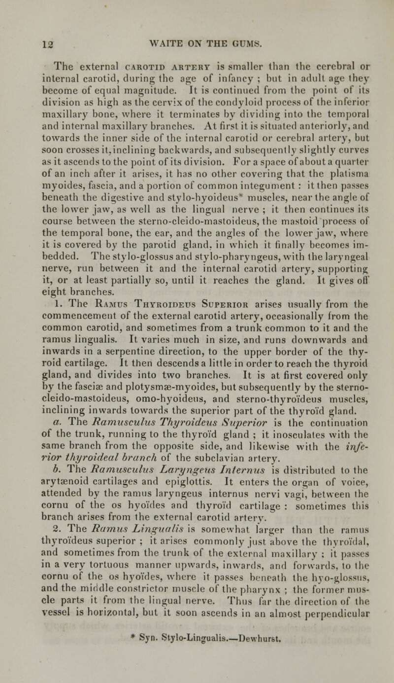 The external carotid artery is smaller than the cerebral or internal carotid, during the age of infancy ; but in adult age they become of equal magnitude. It is continued from the point of its division as high as the cervix of the condyloid process of the inferior maxillary bone, where it terminates by dividing into the temporal and internal maxillary branches. At first it is situated anteriorly, and towards the inner side of the internal carotid or cerebral artery, but soon crosses it,inclining backwards, and subsequently slightly curves as it ascends to the point of its division. For a space of about a quarter of an inch after it arises, it has no other covering that the platisma myoides, fascia, and a portion of common integument : it then passes beneath the digestive and stylo-hyoideus* muscles, near the angle of the lower jaw, as well as the lingual nerve ; it then continues its course between the sterno-cleido-mastoideus, the mastoid process of the temporal bone, the ear, and the angles of the lower jaw, where it is covered by the parotid gland, in which it finally becomes im- bedded. The stylo-glossus and stylo-pharyngeus, with the laryngeal nerve, run between it and the internal carotid artery, supporting it, or at least partially so, until it reaches the gland. It gives ofl eight branches. 1. The Ramus Thyroideus Superior arises usually from the commencement of the external carotid artery, occasionally from the common carotid, and sometimes from a trunk common to it and the ramus lingualis. It varies much in size, and runs downwards and inwards in a serpentine direction, to the upper border of the thy- roid cartilage. It then descends a little in order to reach the thyroid gland, and divides into two branches. It is at first covered only by the fasciae and plotysmae-myoides, but subsequently by the sterno- cleido-mastoideus, omo-hyoideus, and sterno-thyroideus muscles, inclining inwards towards the superior part of the thyroid gland. a. The Ramusculus Thyroideus Superior is the continuation of the trunk, running to the thyroid gland ; it inosculates with the same branch from the opposite side, and likewise with the infe- rior thyroideal branch of the subclavian artery. b. The Ramusculus Laryngeus Internus is distributed to the arytenoid cartilages and epiglottis. It enters the organ of voice, attended by the ramus laryngeus internus nervi vagi, between the cornu of the os hyoides and thyroid cartilage : sometimes this branch arises from the external carotid artery. 2. The Ramus Lingualis is somewhat larger than the ramus thyroi'deus superior ; it arises commonly just above the thyroidal, and sometimes from the trunk of the external maxillary : it passes in a very tortuous manner upwards, inwards, and forwards, to the cornu of the os hyoYdes, where it passes beneath the hyo-glossus. and the middle constrictor muscle of the pharynx ; the former mus- cle parts it from the lingual nerve. Thus far the direction of the vessel is horizontal, but it soon ascends in an almost perpendicular * Syn. Stylo-Lingualis Dewhurst.