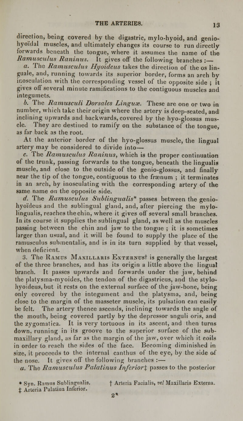 direction, being covered by the digastric, mylo-hyoid, and genio- hyoi'dal muscles, and ultimately changes its course to run directly forwards beneath the tongue, where it assumes the name of the Ramusculus Raninus. It gives off the following branches :— a. The Ramusculus Hyoidcus takes the direction of the os lin- guale, and, running towards its superior border, forms an arch by inosculation with the corresponding vessel of the opposite side ; it gives off several minute ramifications to the contiguous muscles and integumets. b. The Ramusculi Dorsales Linguae. These are one or two in number, which take their origin where the artery is deep-seated, and inclining upwards and backwards, covered by the hyo-glossus mus- cle. They are destined to ramify on the substance of the tongue, as far back as the root. At the anterior border of the hyo-glossus muscle, the lingual artery may be considered to divide into— c. The Ramusculus Raninus, which is the proper continuation of the trunk, passing forwards to the tongue, beneath the lingualis muscle, and close to the outside of the genio-glossus, and finally near the tip of the tongue, contiguous to the fraenum ; it terminates in an arch, by inosculating with the corresponding artery of the same name on the opposite side. d. The Ramusculus Sublingualis* passes between the genio- hyoi'deus and the sublingual gland, and, after piercing the mylo- lingualis, reaches thechin, where it gives off several small branches. In its course it supplies the sublingual gland, as well as the muscles passing between the chin and jaw to the tongue ; it is sometimes larger than usual, and it will be found to supply the place of the ramusculus submentals, and is in its turn supplied by that vessel, when deficient. 3. The Ramus Maxillaris ExternusI is generally the largest of the three branches, and has its origin a little above the lingual branch. It passes upwards and forwards under the jaw, behind the platysma-myoides, the tendon of the digastricus, and the stylo- hyoideus, but it rests on the external surface of the jaw-bone, being only covered by the integument and the platysma, and, being close to the margin of the masseter muscle, its pulsation can easily be felt. The artery thence ascends, inclining towards the angle of the mouth, being covered partly by the depressor anguli oris, and the zygomatica. It is very tortuous in its ascent, and then turns down, running in its groove to the superior surface of the sub- maxillary gland, as far as the margin of the jaw, over which it coils in order to reach the sides of the face. Becoming diminished in size, it proceeds to the internal canthus of the eye, by the side of the nose. It gives off the following branches :— a. The Ramusculus Palatinus Inferior\ passes to the posterior * Syn. Ramus Sublingualis. -j- Arteria Facialis, vel Maxillaris Externa. % Arteria Palatina Inferior.