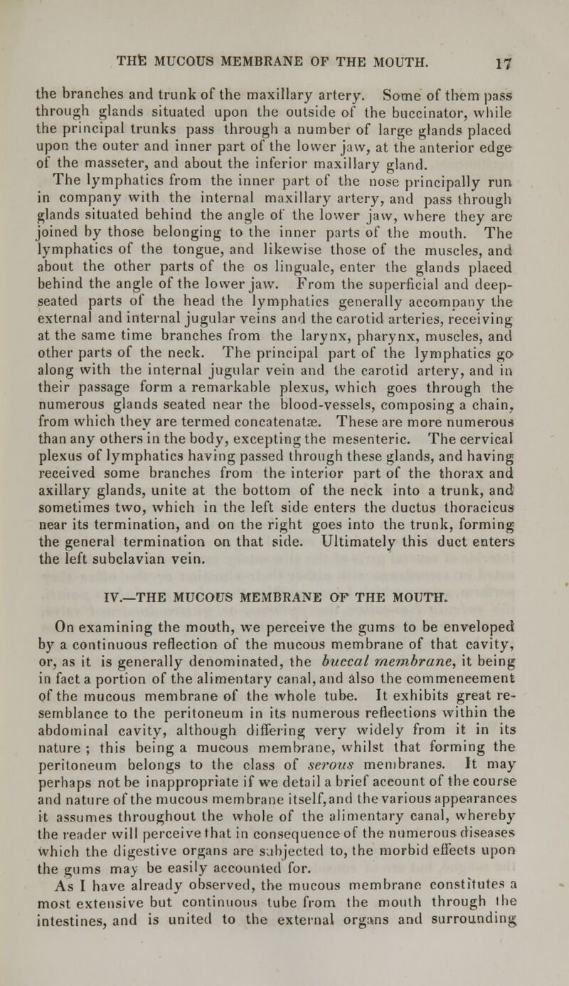 the branches and trunk of the maxillary artery. Same of them pass through glands situated upon the outside of the buccinator, while the principal trunks pass through a number of large glands placed upon the outer and inner part of the lower jaw, at the anterior edge of the masseter, and about the inferior maxillary gland. The lymphatics from the inner part of the nose principally run in company with the internal maxillary artery, and pass through glands situated behind the angle of the lower jaw, where they are joined by those belonging to the inner parts of the mouth. The lymphatics of the tongue, and likewise those of the muscles, and about the other parts of the os linguale, enter the glands placed behind the angle of the lower jaw. From the superficial and deep- seated parts of the head the lymphatics generally accompany the external and internal jugular veins and the carotid arteries, receiving at the same time branches from the larynx, pharynx, muscles, and other parts of the neck. The principal part of the lymphatics go along with the internal jugular vein and the carotid artery, and in their passage form a remarkable plexus, which goes through the numerous glands seated near the blood-vessels, composing a chain, from which they are termed concatenate. These are more numerous than any others in the body, excepting the mesenteric. The cervical plexus of lymphatics having passed through these glands, and having received some branches from the interior part of the thorax and axillary glands, unite at the bottom of the neck into a trunk, and sometimes two, which in the left side enters the ductus thoracicus near its termination, and on the right goes into the trunk, forming the general termination on that side. Ultimately this duct enters the left subclavian vein. IV.—THE MUCOUS MEMBRANE OF THE MOUTH. On examining the mouth, we perceive the gums to be enveloped by a continuous reflection of the mucous membrane of that cavity, or, as it is generally denominated, the buccal membrane, it being in fact a portion of the alimentary canal, and also the commencement of the mucous membrane of the whole tube. It exhibits great re- semblance to the peritoneum in its numerous reflections within the abdominal cavity, although differing very widely from it in its nature ; this being a mucous membrane, whilst that forming the peritoneum belongs to the class of serous membranes. It may perhaps not be inappropriate if we detail a brief aceount of the course and nature of the mucous membrane itself,and the various appearances it assumes throughout the whole of the alimentary canal, whereby the reader will perceive that in consequence of the numerous diseases which the digestive organs are subjected to, the morbid effects upon the gums may be easily accounted for. As I have already observed, the mucous membrane constitutes a most extensive but continuous tube from the mouth through the intestines, and is united to the external organs and surrounding