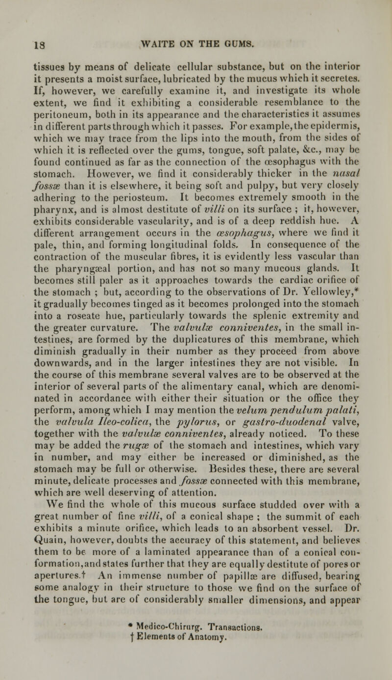 tissues by means of delicate cellular substance, but on the interior it presents a moist surface, lubricated by the mucus which it secretes. If, however, we carefully examine it, and investigate its whole extent, we find it exhibiting a considerable resemblance to the peritoneum, both in its appearance and the characteristics it assumes in different parts through which it passes. For example,the epidermis, which we may trace from the lips into the mouth, from the sides of which it is reflected over the gums, tongue, soft palate, &c, may be found continued as far as the connection of the oesophagus with the stomach. However, we find it considerably thicker in the nasal fossse than it is elsewhere, it being soft and pulpy, but very closely adhering to the periosteum. It becomes extremely smooth in the pharynx, and is almost destitute of villi on its surface ; it, however, exhibits considerable vascularity, and is of a deep reddish hue. A different arrangement occurs in the oesophagus, where we find it pale, thin, and forming longitudinal folds. In consequence of the contraction of the muscular fibres, it is evidently less vascular than the pharyngacal portion, and has not so many mucous glands. It becomes still paler as it approaches towards the cardiac orifice of the stomach ; but, according to the observations of Dr. Yellowley,* it gradually becomes tinged as it becomes prolonged into the stomach into a roseate hue, particularly towards the splenic extremity and the greater curvature. The valvulse conniventes, in the small in- testines, are formed by the duplicatures of this membrane, which diminish gradually in their number as they proceed from above downwards, and in the larger intestines they are not visible. In the course of this membrane several valves are to be observed at the interior of several parts of the alimentary canal, which are denomi- nated in accordance with either their situation or the office they perform, among which I may mention the velum pendulum palati, the valvula Ileo-coliea, the pylorus, or gastro-duodenal valve, together with the valvulse conniventes, already noticed. To these may be added the rugae of the stomach and intestines, which vary in number, and may either be increased or diminished, as the stomach may be full or otherwise. Besides these, there are several minute, delicate processes and fossae connected with this membrane, which are well deserving of attention. We find the whole of this mucous surface studded over with a great number of fine villi, of a conical shape ; the summit of each exhibits a minute orifice, which leads to an absorbent vessel. Dr. Quain, however, doubts the accuracy of this statement, and believes them to be more of a laminated appearance than of a conical con- formation, and states further that they are equally destitute of pores or apertures! An immense number of papillae are diffused, bearing some analogy in their structure to those we find on the surface of the tongue, but are of considerably smaller dimensions, and appear * Medico-Chirurg. Transactions, j Elements of Anatomy.