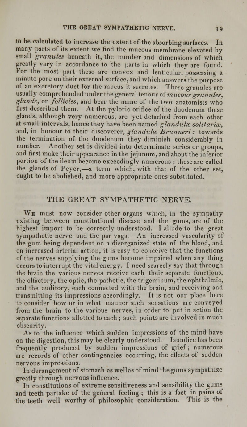 to be calculated to increase the extent of the absorbing surfaces. In many parts of its extent we find the mucous membrane elevated by- small granules beneath it, the number and dimensions of which greatly vary in accordance to the parts in which they are found. For the most part these are convex and lenticular, possessing a minute pore on their external surface, and which answers the purpose of an excretory duct for the mucus it secretes. These granules are usually comprehended under the general tenour of mucous granules, glands, or follicles, and bear the name of the two anatomists who first described them. At the pyloric orifice of the duodenum these glands, although very numerous, are yet detached from each other at small intervals, hence they have been named glandulse solifarias, and, in honour to their discoverer, glandulse Brunneri: towards the termination of the duodenum they diminish considerably in number. Another set is divided into determinate series or groups, and first make their appearance in the jejunum, and about the inferior portion of the ileum become exceedingly numerous ; these are called the glands of Peyer,—a term which, with that of the other set, ought to be abolished, and more appropriate ones substituted. THE GREAT SYMPATHETIC NERVE. We must now consider other organs which, in the sympathy existing between constitutional disease and the gums, are of the highest import to be correctly understood. I allude to the great sympathetic nerve and the par vaga. An increased vascularity of the gum being dependent on a disorganized state of the blood, and on increased arterial action, it is easy to conceive that the functions of the nerves supplying the gums become impaired when any thing occurs to interrupt the vital energy. I need scarcely say that through the brain the various nerves receive each their separate functions, the olfactory, the optic, the pathetic, the trigeminum, the ophthalmic, and the auditory, each connected with the brain, and receiving and transmitting its impressions accordingly. It is not our place here to consider how or in what manner such sensations are conveyed from the brain to the various nerves, in order to put in action the separate functions allotted to each ; such points are involved in much obscurity. As to the influence which sudden impressions of the mind have on the digestion, this may be clearly understood. Jaundice has been frequently produced by sudden impressions of grief; numerous are records of other contingencies occurring, the effects of sudden nervous impressions. In derangement of stomach as well as of mind the gums sympathize greatly through nervous influence. In constitutions of extreme sensitiveness and sensibility the gums and teeth partake of the general feeling ; this is a fact in pains of the teeth well worthy of philosophic consideration. This is the