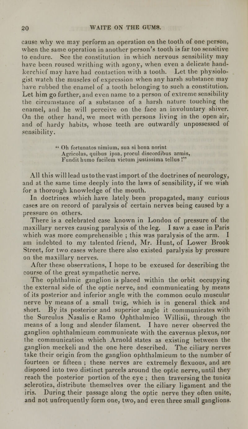 cause why we may perform an operation on the tootli of one person, when the same operation in another person's tooth is far too sensitive to endure. See the constitution in which nervous sensibility may have been roused writhing with agony, when even a delicate hand- kerchief may have had contact ion with a tooth. Let the physiolo- gist watch the muscles of expression when any harsh substance may have rubbed the enamel of a tooth belonging to such a constitution. Let him go further, and even name to a person of extreme sensibility the circumstance of a substance of a harsh nature touching the enamel, and he will perceive on the face an involuntary shiver. On the other hand, we meet with persons living in the open air, and of hardy habits, whose teeth are outwardly unpossessed of sensibility. Oh fortunatos nimium, sua si bona norint Agricolas, quibus ipsa, procul discordibus armis, Fundit humo facilem victum juslissima tellus ! All this will lead us to the vast import of the doctrines of neurology, and at the same time deeply into the laws of sensibility, if we wish for a thorough knowledge of the mouth. In doctrines which have lately been propagated, many curious cases are on record of paralysis of certain nerves being caused by a pressure on others. There is a celebrated case known in London of pressure of the maxillary nerves causing paralysis of the leg. I saw a case in Paris which was more comprehensible ; this was paralysis of the arm. I am indebted to my talented friend, Mr. Hunt, of Lower Brook Street, for two cases where there also existed paralysis by pressure on the maxillary nerves. After these observations, I hope to be excused for describing the course of the great sympathetic nerve. The ophthalmic ganglion is placed within the orbit occupying the external side of the optic nerve, and communicating by means of its posterior and inferior angle with the common oculo muscular nerve by means of a small twig, which is in general thick and short. By its posterior and superior angle it communicates with the Surculus Nasalis e Ramo Ophthalmico Willisii, through the means of a long and slender filament. I have never observed the ganglion ophthalmicum communicate with the cavernus plexus, nor the communication which Arnold states as existing between the ganglion meckeli and the one here described. The ciliary nerves take their origin from the ganglion ophthalmicum to the number of fourteen or fifteen ; these nerves are extremely flexuous, and are disposed into two distinct parcels around the optic nerve, until they reach the posterior portion of the eye ; then traversing the tunica sclerotica, distribute themselves over the ciliary ligament and the iris. During their passage along the optic nerve they often unite, and not unfrequently form one, two, and even three small ganglions.