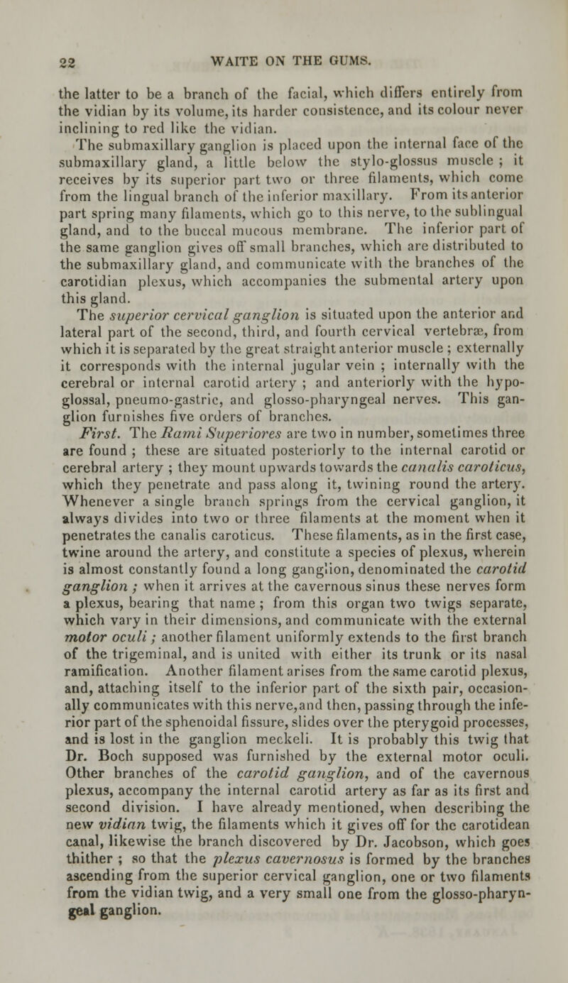 the latter to be a branch of the facial, which differs entirely from the vidian by its volume, its harder consistence, and its colour never inclining to red like the vidian. The submaxillary ganglion is placed upon the internal face of the submaxillary gland, a little below the stylo-glossus muscle ; it receives by its superior part two or three filaments, which come from the lingual branch of the inferior maxillary. From its anterior part spring many filaments, which go to this nerve, to the sublingual gland, and to the buccal mucous membrane. The inferior part of the same ganglion gives off small branches, which are distributed to the submaxillary gland, and communicate with the branches of the carotidian plexus, which accompanies the submental artery upon this gland. The superior cervical ganglion is situated upon the anterior and lateral part of the second, third, and fourth cervical vertebra?, from which it is separated by the great straight anterior muscle ; externally it corresponds with the internal jugular vein ; internally with the cerebral or internal carotid artery ; and anteriorly with the hypo- glossal, pneumo-gastric, and glosso-pharyngeal nerves. This gan- glion furnishes five orders of branches. First. The Rami Saperiores are two in number, sometimes three are found ; these are situated posteriorly to the internal carotid or cerebral artery ; they mount upwards towards the canalis carolicus, which they penetrate and pass along it, twining round the artery. Whenever a single branch springs from the cervical ganglion, it always divides into two or three filaments at the moment when it penetrates the canalis caroticus. These filaments, as in the first case, twine around the artery, and constitute a species of plexus, wherein is almost constantly found a long ganglion, denominated the carotid ganglion ; when it arrives at the cavernous sinus these nerves form a plexus, bearing that name ; from this organ two twigs separate, which vary in their dimensions, and communicate with the external motor oculi; another filament uniformly extends to the first branch of the trigeminal, and is united with either its trunk or its nasal ramification. Another filament arises from the same carotid plexus, and, attaching itself to the inferior part of the sixth pair, occasion- ally communicates with this nerve,and then, passing through the infe- rior part of the sphenoidal fissure, slides over the pterygoid processes, and is lost in the ganglion meckeli. It is probably this twig that Dr. Boch supposed was furnished by the external motor oculi. Other branches of the carotid ganglion, and of the cavernous plexus, accompany the internal carotid artery as far as its first and second division. I have already mentioned, when describing the new vidian twig, the filaments which it gives off for the carotidean canal, likewise the branch discovered by Dr. Jacobson, which goes thither ; so that the plexus cavernosus is formed by the branches ascending from the superior cervical ganglion, one or two filaments from the vidian twig, and a very small one from the glosso-pharyn- geal ganglion.