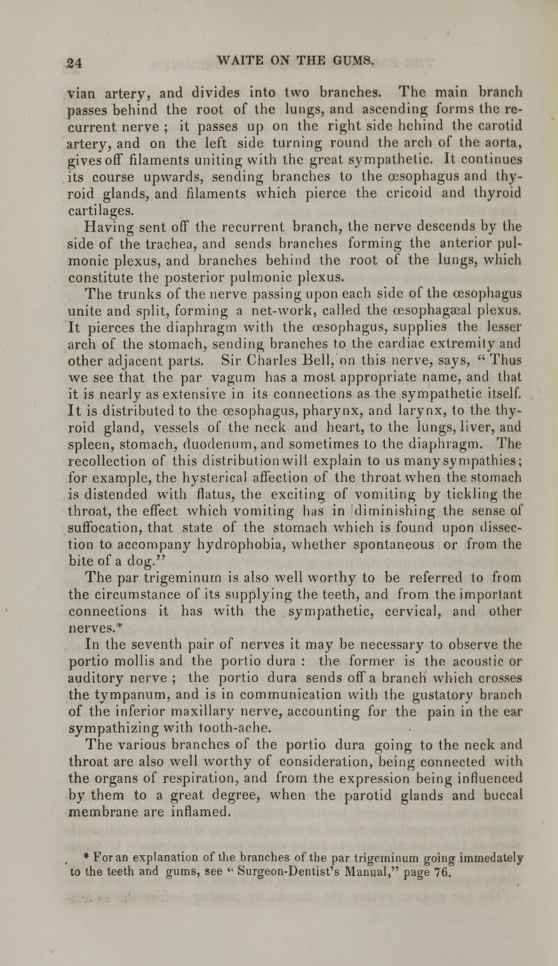 vian artery, and divides into two branches. The main branch passes behind the root of the lungs, and ascending forms the re- current nerve ; it passes up on the right side hehind the carotid artery, and on the left side turning round the arch of the aorta, gives off filaments uniting with the great sympathetic. It continues its course upwards, sending branches to the oesophagus and thy- roid glands, and filaments which pierce the cricoid and thyroid cartilages. Having sent off the recurrent branch, the nerve descends by the side of the trachea, and sends branches forming the anterior pul- monic plexus, and branches behind the root of the lungs, which constitute the posterior pulmonic plexus. The trunks of the nerve passing upon each side of the oesophagus unite and split, forming a net-work, called the oesophageal plexus. It pierces the diaphragm with the oesophagus, supplies the lesser arch of the stomach, sending branches to the cardiac extremity and other adjacent parts. Sir Charles Bell, on this nerve, says,  Thus we see that the par vagum has a most appropriate name, and that it is nearly as extensive in its connections as the sympathetic itself. It is distributed to the oesophagus, pharynx, and larynx, to the thy- roid gland, vessels of the neck and heart, to the lungs, liver, and spleen, stomach, duodenum, and sometimes to the diaphragm. The recollection of this distribution will explain to us many sympathies; for example, the hysterical affection of the throat when the stomach is distended with flatus, the exciting of vomiting by tickling the throat, the effect which vomiting has in diminishing the sense of suffocation, that state of the stomach which is found upon dissec- tion to accompany hydrophobia, whether spontaneous or from the bite of a dog. The par trigeminurn is also well worthy to be referred to from the circumstance of its supplying the teeth, and from the important connections it has with the sympathetic, cervical, and other nerves.* In the seventh pair of nerves it may be necessary to observe the portio mollis and the portio dura : the former is the acoustic or auditory nerve ; the portio dura sends off a branch which crosses the tympanum, and is in communication with the gustatory branch of the inferior maxillary nerve, accounting for the pain in the ear sympathizing with tooth-ache. The various branches of the portio dura going to the neck and throat are also well worthy of consideration, being connected with the organs of respiration, and from the expression being influenced by them to a great degree, when the parotid glands and buccal membrane are inflamed. * For an explanation of the branches of the par trigeminurn going immedately to the teeth and gums, see  Surgeon-Dentist's Manual, page 76.