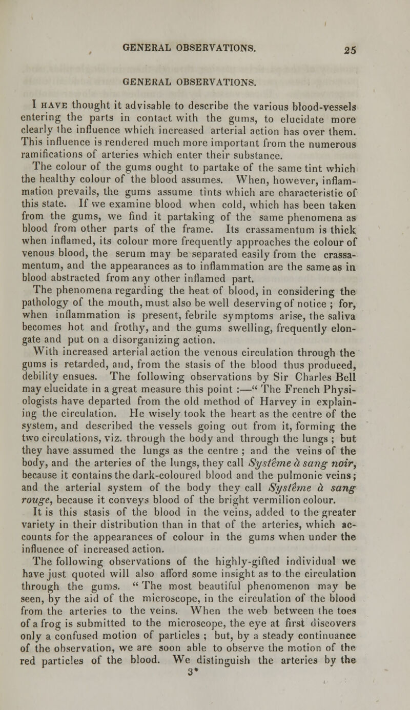 GENERAL OBSERVATIONS. I have thought it advisable to describe the various blood-vessels entering the parts in contact with the gums, to elucidate more clearly the influence which increased arterial action has over them. This influence is rendered much more important from the numerous ramifications of arteries which enter their substance. The colour of the gums ought to partake of the same tint which the healthy colour of the blood assumes. When, however, inflam- mation prevails, the gums assume tints which are characteristic of this state. If we examine blood when cold, which has been taken from the gums, we find it partaking of the same phenomena as blood from other parts of the frame. Its crassamentum is thick when inflamed, its colour more frequently approaches the colour of venous blood, the serum may be separated easily from the crassa- mentum, and the appearances as to inflammation are the same as in blood abstracted from any other inflamed part. The phenomena regarding the heat of blood, in considering the pathology of the mouth, must also be well deserving of notice ; for, when inflammation is present, febrile symptoms arise, the saliva becomes hot and frothy, and the gums swelling, frequently elon- gate and put on a disorganizing action. With increased arterial action the venous circulation through the gums is retarded, and, from the stasis of the blood thus produced, debility ensues. The following observations by Sir Charles Bell may elucidate in a great measure this point :— The French Physi- ologists have departed from the old method of Harvey in explain- ing the circulation. He wisely took the heart as the centre of the system, and described the vessels going out from it, forming the two circulations, viz. through the body and through the lungs ; but they have assumed the lungs as the centre ; and the veins of the body, and the arteries of the lungs, they call Systeme h sang noir, because it contains the dark-coloured blood and the pulmonic veins; and the arterial system of the body they call Systeme a sang rouge, because it conveys blood of the bright vermilion colour. It is this stasis of the blood in the veins, added to the greater variety in their distribution than in that of the arteries, which ac- counts for the appearances of colour in the gums when under the influence of increased action. The following observations of the highly-gifted individual we have just quoted will also afford some insight a3 to the circulation through the gums. The most beautiful phenomenon may be seen, by the aid of the microscope, in the circulation of the blood from the arteries to the veins. When the web between the toes of a frog is submitted to the microscope, the eye at first discovers only a confused motion of particles ; but, by a steady continuance of the observation, we are soon able to observe the motion of the red particles of the blood. We distinguish the arteries by the 3*