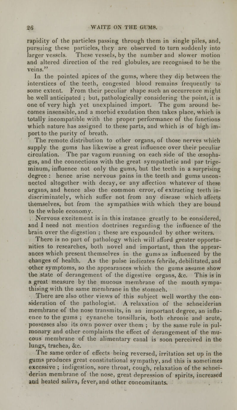 rapidity of the particles passing through them in single piles, and, pursuing these particles, they are observed to turn suddenly into larger vessels. These vessels, by the number and slower motion and altered direction of the red globules, are recognised to be the veins. In the pointed apices of the gums, where they dip between the interstices of the teeth, congested blood remains frequently to some extent. From their peculiar shape such an occurrence might be well anticipated ; but, pathologically considering the point, it is one of very high yet unexplained import. The gum around be- comes insensible, and a morbid exudation then takes place, which is totally incompatible with the proper performance of the functions which nature has assigned to these parts, and which is of high im- port to the purity of breath. The remote distribution to other organs, of those nerves which supply the gums has likewise a great influence over their peculiar circulation. The par vagum running on each side of the oesopha- gus, and the connections with the great sympathetic and par trige- minum, influence not only the gums, but the teeth in a surprising degree : hence arise nervous pains in the teeth and gums uncon- nected altogether with decay, or any affection whatever of these organs, and hence also the common error, of extracting teeth in- discriminately, which suffer not from any disease which affects themselves, but from the sympathies with which they are bound to the whole economy. . Nervous excitement is in this instance greatly to be considered, and I need not mention doctrines regarding the influence of the brain over the digestion ; these are expounded by other writers. There is no part of pathology which will afford greater opportu- nities to researches, both novel and important, than the appear- ances which present themselves in the gums as influenced by the ehanges of health. As the pulse indicates febrile, debilitated, and other symptoms, so the appearances which the gums assume show the state of derangement of the digestive organs, &c. This is in a great measure by the mucous membrane of the mouth sympa- thising with the same membrane in the stomach. There are also other views of this subject well worthy the con- sideration of the pathologist. A relaxation of the schneiderian membrane of the nose transmits, in an important degree, an influ- ence to the gums ; cynanche tonsillaris, both chronic and acute, possesses also its own power over them ; by the same rule in pul- monary and other complaints the effect of derangement of the mu- cous membrane of the alimentary canal is soon perceived in the lungs, trachea, &c. The same order of effects being reversed, irritation set up in the gums produces great constitutional sympathy, and this is sometimes excessive ; indigestion, sore throat, cough, relaxation of the schnei- derian membrane of the nose, great depression of spirits, increased and heated saliva, fever, and other concomitants.