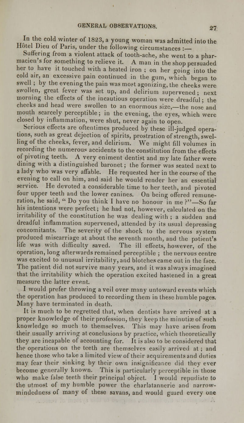 TjAIn1tl}f. cold winter of 1823> a y°ung woman was admitted into the Hotel Dieu of Paris, under the following circumstances : Suffering from a violent attack of tooth-ache, she went to a phar- macien's for something to relieve it. A man in the shop persuaded her to have it touched with a heated iron ; on her going into the cold air, an excessive pain continued in the gum, which began to swell ; by the evening the pain was most agonizing, the cheeks were swollen, great fever was set up, and delirium supervened; next morning the effects of the incautious operation were dreadful; the cheeks and head were swollen to an enormous size,—the nose and mouth scarcely perceptible; in the evening, the eyes, which were closed by inflammation, were shut, never again to open. Serious effects are oftentimes produced by these ill-judged opera- tions, such as great dejection of spirits, prostration of strength, swel- ling of the cheeks, fever, and delirium. We might fill volumes in recording the numerous accidents to the constitution from the effects of pivoting teeth. A very eniment dentist and my late father were dining with a distinguished baronet; the former was seated next to a lady who was very affable. He requested her in the course of the evening to call on him, and said he would render her an essential service. He devoted a considerable time to her teeth, and pivoted four upper teeth and the lower canines. On being offered remune- ration, he said, Do you think I have no honour in me ?—So far his intentions were perfect; he had not, however, calculated on the irritability of the constitution he was dealing wilh ; a sudden and dreadful inflammation supervened, attended by its usual depressing concomitants. The severity of the shock to the nervous system produced miscarriage at about the seventh month, and the patient's life was with difficulty saved. The ill effects, however, of the operation, long afterwards remained perceptible ; the nervous centre was excited to unusual irritability, and blotches came out in the face. The patient did not survive many years, and it was always imagined that the irritability which the operation excited hastened in a great measure the latter event. I would prefer throwing a veil over many untoward events which the operation has produced to recording them in these humble pages. Many have terminated in death. It is much to be regretted that, when dentists have arrived at a proper knowledge of their profession, they keep the minutiae of such knowledge so much to themselves. This may have arisen from their usually arriving at conclusions by practice, which theoretically they are incapable of accounting for. It is also to be considered that the operations on the teeth are themselves easily arrived at; and hence those who take a limited view of their acquirements and duties may fear their sinking by their own insignificance did they ever become generally known. This is particularly perceptible in those who make false teeth their principal object. I would repudiate to the utmost of my humble power the charlatannerie and narrow- mindedness of many of ihese savans, and would guard every one