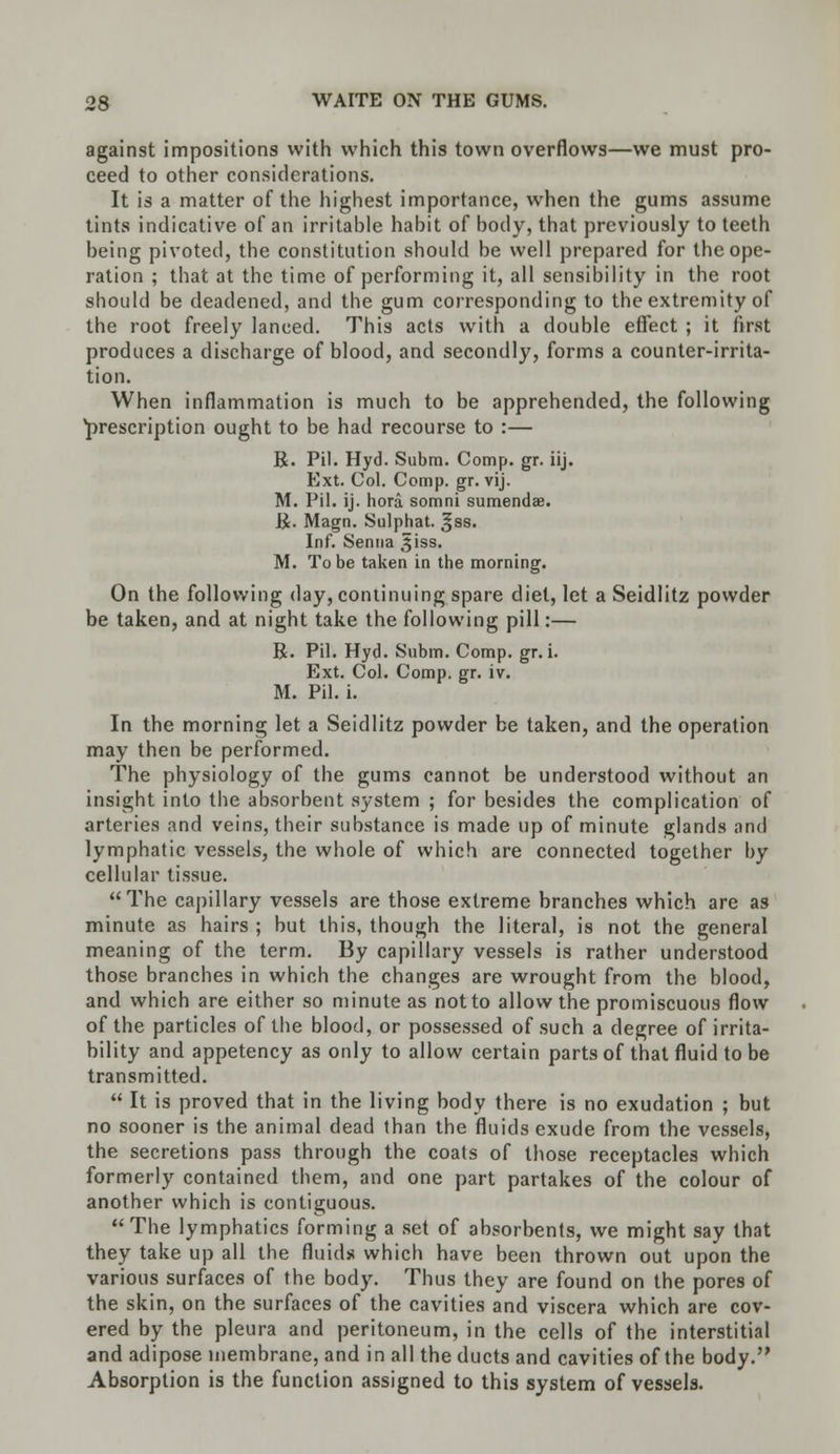 against impositions with which this town overflows—we must pro- ceed to other considerations. It is a matter of the highest importance, when the gums assume tints indicative of an irritable habit of body, that previously to teeth being pivoted, the constitution should be well prepared for the ope- ration ; that at the time of performing it, all sensibility in the root should be deadened, and the gum corresponding to the extremity of the root freely lanced. This acts with a double effect ; it first produces a discharge of blood, and secondly, forms a counter-irrita- tion. When inflammation is much to be apprehended, the following prescription ought to be had recourse to :— R. Pil. Hyd. Subm. Comp. gr. iij. Ext. Col. Comp. gr. vij. M. Pil. ij. hora somni sumendae. R. Magn. Sulphat. ^ss. Inf. Senna ,$iss. M. To be taken in the morning. On the following day, continuing spare diet, let a Seidlitz powder be taken, and at night take the following pill:— R. Pil. Hyd. Subm. Comp. gr. i. Ext. Col. Comp. gr. iv. M. Pil. i. In the morning let a Seidlitz powder be taken, and the operation may then be performed. The physiology of the gums cannot be understood without an insight into the absorbent system ; for besides the complication of arteries and veins, their substance is made up of minute glands and lymphatic vessels, the whole of which are connected together by cellular tissue.  The capillary vessels are those extreme branches which are as minute as hairs ; but this, though the literal, is not the general meaning of the term. By capillary vessels is rather understood those branches in which the changes are wrought from the blood, and which are either so minute as not to allow the promiscuous flow of the particles of the blood, or possessed of such a degree of irrita- bility and appetency as only to allow certain parts of that fluid to be transmitted.  It is proved that in the living body there is no exudation ; but no sooner is the animal dead than the fluids exude from the vessels, the secretions pass through the coats of those receptacles which formerly contained them, and one part partakes of the colour of another which is contiguous. The lymphatics forming a set of absorbents, we might say that they take up all the fluids which have been thrown out upon the various surfaces of the body. Thus they are found on the pores of the skin, on the surfaces of the cavities and viscera which are cov- ered by the pleura and peritoneum, in the cells of the interstitial and adipose membrane, and in all the ducts and cavities of the body. Absorption is the function assigned to this system of vessels.