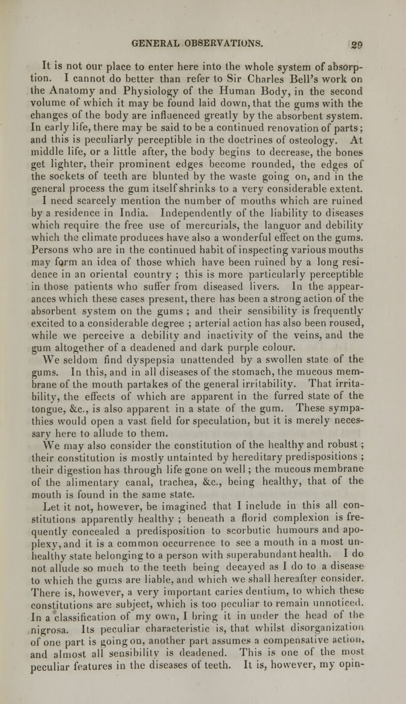 It is not our place to enter here into the whole system of absorp- tion. I cannot do better than refer to Sir Charles Bell's work on the Anatomy and Physiology of the Human Body, in the second volume of which it may be found laid down, that the gums with the changes of the body are influenced greatly by the absorbent system. In early life, there may be said to be a continued renovation of parts; and this is peculiarly perceptible in the doctrines of osteology. At middle life, or a little after, the body begins to decrease, the bones get lighter, their prominent edges become rounded, the edges of the sockets of teeth are blunted by the waste going on, and in the general process the gum itself shrinks to a very considerable extent. I need scarcely mention the number of mouths which are ruined by a residence in India. Independently of the liability to diseases which require the free use of mercurials, the languor and debility which the climate produces have also a wonderful effect on the gums. Persons who are in the continued habit of inspecting various mouths may form an idea of those which have been ruined by a long resi- dence in an oriental country ; this is more particularly perceptible in those patients who suffer from diseased livers. In the appear- ances which these cases present, there has been a strong action of the absorbent system on the gums ; and their sensibility is frequently excited to a considerable degree ; arterial action has also been roused, while we perceive a debility and inactivity of the veins, and the gum altogether of a deadened and dark purple colour. We seldom find dyspepsia unattended by a swollen state of the gums. In this, and in all diseases of the stomach, the mucous mem- brane of the mouth partakes of the general irritability. That irrita- bility, the effects of which are apparent in the furred state of the tongue, &c, is also apparent in a state of the gum. These sympa- thies would open a vast field for speculation, but it is merely neces- sary here to allude to them. We may also consider the constitution of the healthy and robust; their constitution is mostly untainted by hereditary predispositions ; their digestion has through life gone on well; the mucous membrane of the alimentary canal, trachea, &c, being healthy, that of the mouth is found in the same state. Let it not, however, be imagined that I include in this all con- stitutions apparently healthy ; beneath a florid complexion is fre- quently concealed a predisposition to scorbutic humours and apo- plexy, and it is a common occurrence to see a mouth in a most un- healthy state belonging to a person with superabundant health. I do not allude so much to the teeth being decayed as I do to a disease to which the gums are liable, and which we shall hereafter consider. There is, however, a very important caries dentium, to which these constitutions are subject, which is too peculiar to remain unnoticed. In a classification of my own, I bring it in under the head of the nigrosa. Its peculiar characteristic is, that whilst disorganization of one part is going on, another part assumes a compensative action, and almost all sensibility is deadened. This is one of the most peculiar features in the diseases of teeth. It is, however, my opin-