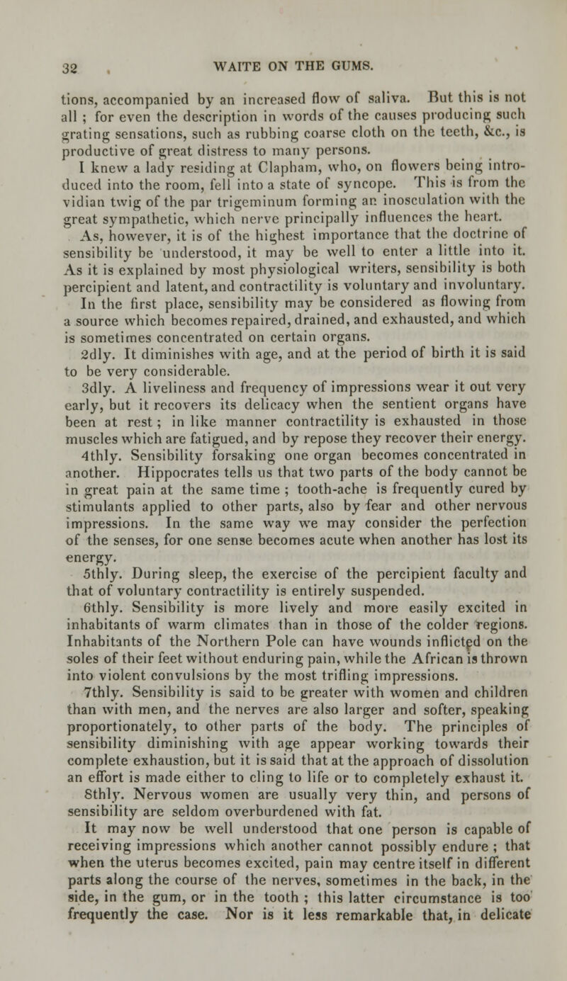 tions, accompanied by an increased flow of saliva. But this is not all ; for even the description in words of the causes producing such grating sensations, such as rubbing coarse cloth on the teeth, &c, is productive of great distress to many persons. I knew a lady residing at Clapham, who, on flowers being intro- duced into the room, fell into a state of syncope. This is from the vidian twig of the par trigeminum forming an inosculation with the great sympathetic, which nerve principally influences the heart. As, however, it is of the highest importance that the doctrine of sensibility be understood, it may be well to enter a little into it. As it is explained by most physiological writers, sensibility is both percipient and latent, and contractility is voluntary and involuntary. In the first place, sensibility may be considered as flowing from a source which becomes repaired, drained, and exhausted, and which is sometimes concentrated on certain organs. 2dly. It diminishes with age, and at the period of birth it is said to be very considerable. 3dly. A liveliness and frequency of impressions wear it out very early, but it recovers its delicacy when the sentient organs have been at rest; in like manner contractility is exhausted in those muscles which are fatigued, and by repose they recover their energy. 4thly. Sensibility forsaking one organ becomes concentrated in another. Hippocrates tells us that two parts of the body cannot be in great pain at the same time ; tooth-ache is frequently cured by stimulants applied to other parts, also by fear and other nervous impressions. In the same way we may consider the perfection of the senses, for one sense becomes acute when another has lost its energy. 5thly. During sleep, the exercise of the percipient faculty and that of voluntary contractility is entirely suspended. 6thly. Sensibility is more lively and more easily excited in inhabitants of warm climates than in those of the colder regions. Inhabitants of the Northern Pole can have wounds inflicted on the soles of their feet without enduring pain, while the African is thrown into violent convulsions by the most trifling impressions. 7thly. Sensibility is said to be greater with women and children than with men, and the nerves are also larger and softer, speaking proportionately, to other parts of the body. The principles of sensibility diminishing with age appear working towards their complete exhaustion, but it is said that at the approach of dissolution an effort is made either to cling to life or to completely exhaust it. Sthly. Nervous women are usually very thin, and persons of sensibility are seldom overburdened with fat. It may now be well understood that one person is capable of receiving impressions which another cannot possibly endure ; that when the uterus becomes excited, pain may centre itself in different parts along the course of the nerves, sometimes in the back, in the side, in the gum, or in the tooth ; this latter circumstance is too frequently the case. Nor is it less remarkable that, in delicate