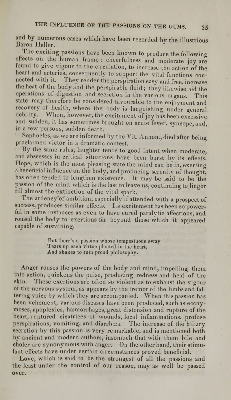 and by numerous cases which have been recorded by the illustrious Baron Haller. The exciting passions have been known to produce the following effects on the human frame : cheerfulness and moderate joy are found to give vigour to the circulation, to increase the action of the heart and arteries, consequently to support the vital functions con- nected with it. They render the perspiration easy and free, increase the heat of the body and the perspirable fluid ; they likewise aid the operations of digestion and secretion in the various organs. This state may therefore be considered favourable to the enjoyment and recovery of health, where the body is languishing under general debility. When, however, the excitement of joy has been excessive and sudden, it has sometimes brought on acute fever, syncope, and, in a few persons, sudden death. Sophocles, as we are informed by the Vit. Annon., died after being proclaimed victor in a dramatic contest. By the same rules, laughter tends to good intent when moderate, and abscesses in critical situations have been burst by its effects. Hope, which is the most pleasing state the mind can be in, exerting a beneficial influence on the body, and producing serenity of thought, has often tended to lengthen existence. It may be said to be the passion of the mind which is the last to leave us, continuing to linger till almost the extinction of the vital spark. The ardency'of ambition, especially if attended with a prospect of success, produces similar effects. Its excitement has been so power- ful in some instances as even to have cured paralytic affections, and roused the body to exertions far beyond those which it appeared capable of sustaining. But there's a passion whose tempestuous sway Tears up each virtue planted in the heart, And shakes to ruin proud philosophy. Anger rouses the powers of the body and mind, impelling them into action, quickens the pulse, producing redness and heat of the skin. These exertions are often so violent as to exhaust the vigour of the nervous system, as appears by the tremor of the limbs and fal- tering voice by which they are accompanied. When this passion has been vehement, various diseases have been produced, such as ecchy- moses, apoplexies, haemorrhages, great distension and rupture of the heart, ruptured cicatrices of wounds, local inflammations, profuse perspirations, vomiting, and diarrhoea. The increase of the biliary secretion by this passion is very remarkable, and is mentioned both by ancient and modern authors, insomuch that with them bile and choler are synonymous with anger. On the other hand, their stimu- lant effects have under certain circumstances proved beneficial. Love, which is said to be the strongest of all the passions and the least under the control of our reason, may as well be passed over.