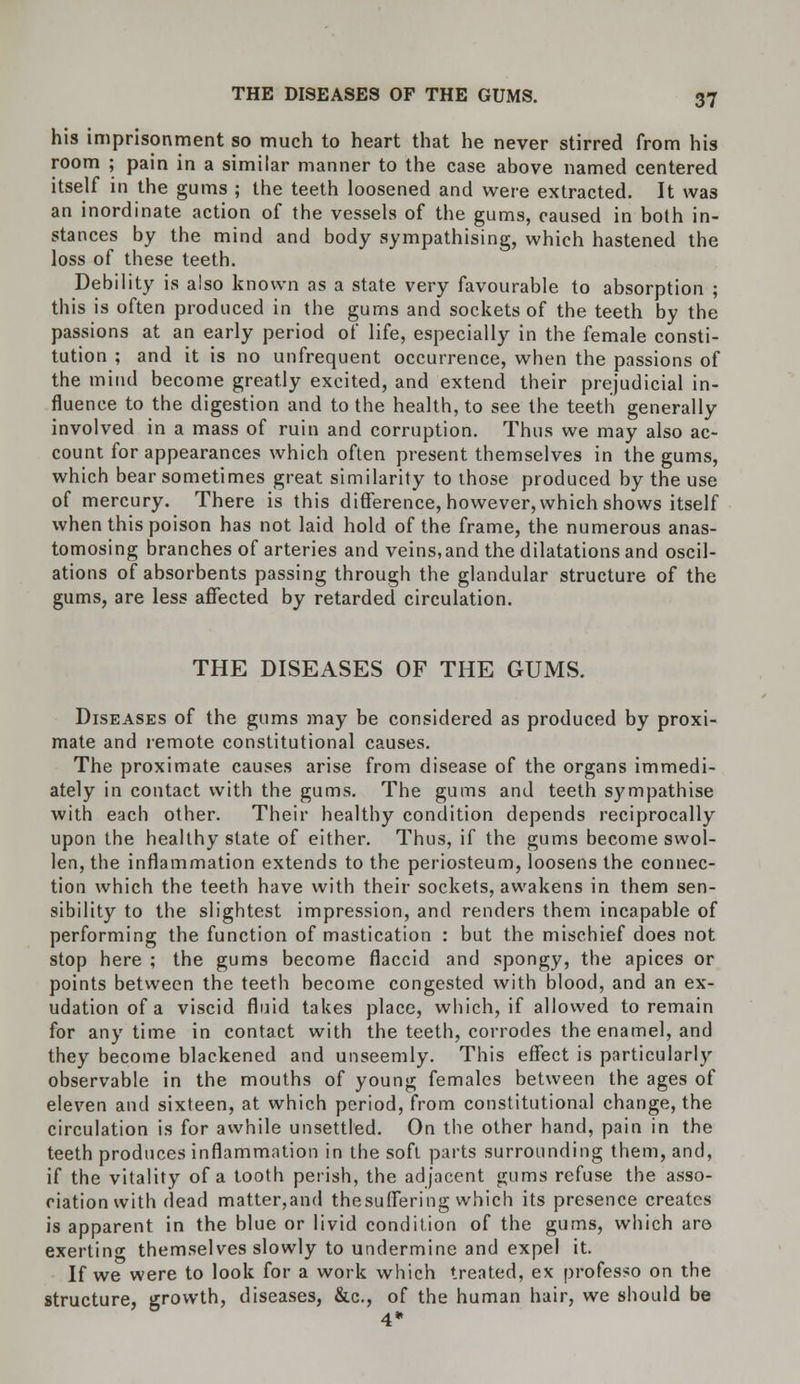 his imprisonment so much to heart that he never stirred from his room ; pain in a similar manner to the case above named centered itself in the gums ; the teeth loosened and were extracted. It was an inordinate action of the vessels of the gums, caused in both in- stances by the mind and body sympathising, which hastened the loss of these teeth. Debility is also known as a state very favourable to absorption ; this is often produced in the gums and sockets of the teeth by the passions at an early period of life, especially in the female consti- tution ; and it is no unfrequent occurrence, when the passions of the mind become greatly excited, and extend their prejudicial in- fluence to the digestion and to the health, to see the teeth generally involved in a mass of ruin and corruption. Thus we may also ac- count for appearances which often present themselves in the gums, which bear sometimes great similarity to those produced by the use of mercury. There is this difference, however, which shows itself when this poison has not laid hold of the frame, the numerous anas- tomosing branches of arteries and veins,and the dilatations and oscil- ations of absorbents passing through the glandular structure of the gums, are less affected by retarded circulation. THE DISEASES OF THE GUMS. Diseases of the gums may be considered as produced by proxi- mate and remote constitutional causes. The proximate causes arise from disease of the organs immedi- ately in contact with the gums. The gums and teeth sympathise with each other. Their healthy condition depends reciprocally upon the healthy slate of either. Thus, if the gums become swol- len, the inflammation extends to the periosteum, loosens the connec- tion which the teeth have with their sockets, awakens in them sen- sibility to the slightest impression, and renders them incapable of performing the function of mastication : but the mischief does not stop here ; the gums become flaccid and spongy, the apices or points between the teeth become congested with blood, and an ex- udation of a viscid fluid takes place, which, if allowed to remain for any time in contact with the teeth, corrodes the enamel, and they become blackened and unseemly. This effect is particularly observable in the mouths of young females between the ages of eleven and sixteen, at which period, from constitutional change, the circulation is for awhile unsettled. On the other hand, pain in the teeth produces inflammation in the soft parts surrounding them, and, if the vitality of a tooth perish, the adjacent gums refuse the asso- ciation with dead matter,and the suffering which its presence creates is apparent in the blue or livid condition of the gums, which are exerting themselves slowly to undermine and expel it. If we were to look for a work which treated, ex professo on the structure, growth, diseases, &c, of the human hair, we should be 4*