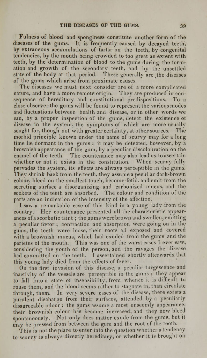 Fulness of blood and sponginess constitute another form of the diseases of the gums. It is frequently caused by decayed teeth, by extraneous accumulations of tartar on the teeth, by congenital tendencies, by the mouth being crowded to too great an extent with teeth, by the determination of blood to the gums during the form- ation and growth of the secondary teeth, and by the unsettled state of the body at that period. These generally are the diseases of the gums which arise from proximate causes. The diseases we must next consider are of a more complicated nature, and have a more remote origin. They are produced in con- sequence of hereditary and constitutional predispositions. To a close observer the gums will be found to represent the various modes and fluctuations between health and disease, or in other words we can, by a proper inspection of the gums, detect the existence of disease in the system, the symptoms of which are more usually sought for, though not with greater certainty, at other sources. The morbid principle known under the name of scurvy may for a long time lie dormant in the gums ; it may be detected, however, by a brownish appearance of the gum, by a peculiar discolouration on the enamel of the teeth. The countenance may also lead us to ascertain whether or not it exists in the constitution. When scurvy fully pervades the system, its effects are always perceptible in the gums. They shrink back from the teeth, they assume a peculiar dark-brown colour, bleed on the smallest touch, become fetid, and emit from the secreting surface a disorganizing and carbonized mucus, and the sockets of the teeth are absorbed. The colour and condition of the parts are an indication of the intensity of the affection. I saw a remarkable case of this kind in a young lady from the country. Her countenance presented all the characteristic appear- ances of a scorbutic taint ; the gums were brown and swollen, emitting a peculiar foetor ; contraction and absorption were going on in the gums, the teeth were loose, their roots all exposed and covered with a brownish mucus, which had exuded from the gums and the parietes of the mouth. This was one of the worst cases I ever saw, considering the youth of the person, and the ravages the disease had committed on the teeth. I ascertained shortly afterwards that this young lady died from the effects of fever. On the first invasion of this disease, a peculiar turgescence and inactivity of the vessels are perceptible in the gums ; they appear to fall into a state of insensibility, from whence it is difficult to rouse them, and the blood seems rather to stagnate in, than circulate through, them. In very severe cases of the disease, there exists a purulent discharge from their surfaces, attended by a peculiarly disagreeable odour ; the gums assume a most unseemly appearance, their brownish colour has become increased, and they now bleed spontaneously. Not only does matter exude from the gums, but it may be pressed from between the gum and the root of the tooth. This is not the place to enter into the question whether a tendency to scurvy is always directly hereditary, or whether it is brought on