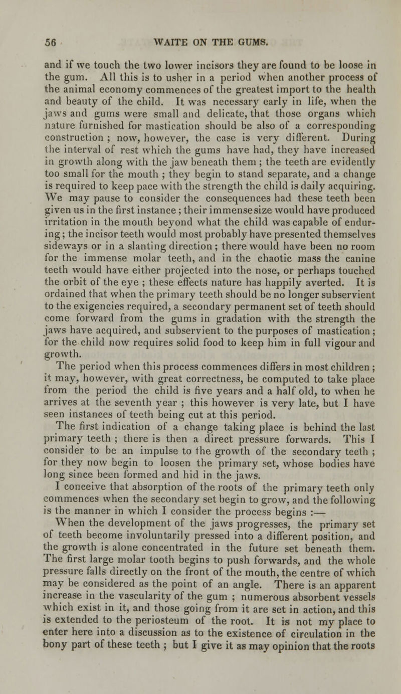 and if we touch the two lower incisors they are found to be loose in the gum. All this is to usher in a period when another process of the animal economy commences of the greatest import to the health and beauty of the child. It was necessary early in life, when the jaws and gums were small and delicate, that those organs which nature furnished for mastication should be also of a corresponding construction ; now, however, the case is very different. During the interval of rest which the gums have had, they have increased in growth along with the jaw beneath them ; the teeth are evidently too small for the mouth ; they begin to stand separate, and a change is required to keep pace with the strength the child is daily acquiring. We may pause to consider the consequences had these teeth been given us in the first instance; their immensesize would have produced irritation in the mouth beyond what the child was capable of endur- ing ; the incisor teeth would most probably have presented themselves sideways or in a slanting direction ; there would have been no room for the immense molar teeth, and in the chaotic mass the canine teeth would have either projected into the nose, or perhaps touched the orbit of the eye ; these effects nature has happily averted. It is ordained that when the primary teeth should be no longer subservient to the exigencies required, a secondary permanent set of teeth should come forward from the gums in gradation with the strength the jaws have acquired, and subservient to the purposes of mastication; for the child now requires solid food to keep him in full vigour and growth. The period when this process commences differs in most children ; it may, however, with great correctness, be computed to take place from the period the child is five years and a half old, to when he arrives at the seventh year ; this however is very late, but I have seen instances of teeth being cut at this period. The first indication of a change taking place is behind the last primary teeth ; there is then a direct pressure forwards. This I consider to be an impulse to the growth of the secondary teeth ; for they now begin to loosen the primary set, whose bodies have long since been formed and hid in the jaws. I conceive that absorption of the roots of the primary teeth only commences when the secondary set begin to grow, and the following is the manner in which I consider the process begins :— When the development of the jaws progresses, the primary set of teeth become involuntarily pressed into a different position, and the growth is alone concentrated in the future set beneath them. The first large molar tooth begins to push forwards, and the whole pressure falls directly on the front of the mouth, the centre of which may be considered as the point of an angle. There is an apparent increase in the vascularity of the. gum ; numerous absorbent vessels which exist in it, and those going from it are set in action, and this is extended to the periosteum of the root. It is not my place to enter here into a discussion as to the existence of circulation in the bony part of these teeth j but I give it as may opinion that the roots