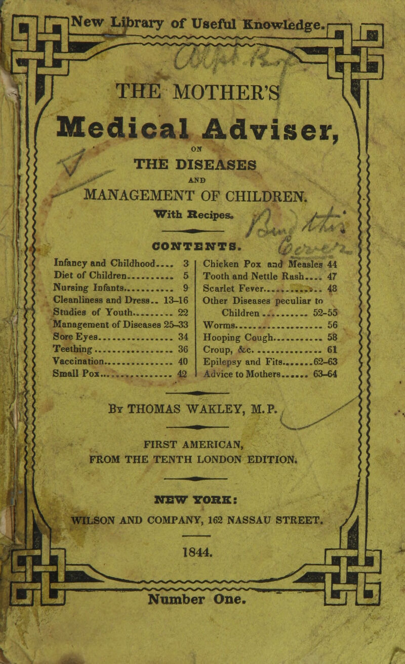 THE MOTHER'S Medical Adviser, r ■ Olf ^ THE DISEASES AND MANAGEMENT OF CHILDREN. With Recipes. / r ~ * . / CONTENTS. Infancy and Childhood 3 Diet of Children 5 Nursing Infants 9 Cleanliness and Dress.. 13-16 Studies of Youth 22 Management of Diseases 25-33 Sore Eyes 34 Teething 36 Vaccination 40 Small Pox.... 42 Chicken Pox and Measles 44 Tooth and Nettle Rash.... 47 Scarlet Fever 48 Other Diseases peculiar to Children 52-55 Worms...... .. 56 Hooping Cough 58 Croup, &c 61 Epilepsy and Fits 62-63 Advice to Mothers 63-64 By THOMAS WAKLEY, M.P. FIRST AMERICAN, FROM THE TENTH LONDON EDITION.