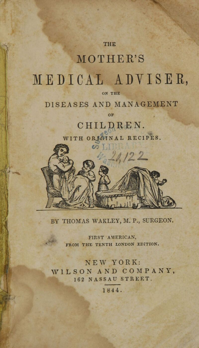 MOTHER'S MEDICAL ADVISER, ON THE DISEASES AND MANAGEMENT OF CHILDREN. WITH ORIGINAL RECIPES. '22. BY THOMAS WAKLEY, M. P., SURGEON. FIRST AMERICAN, FROM THE TENTH LONDON EDITION. NEW YORK: WILSON AND COMPANY, 162 NASSAU STREET. 1844,