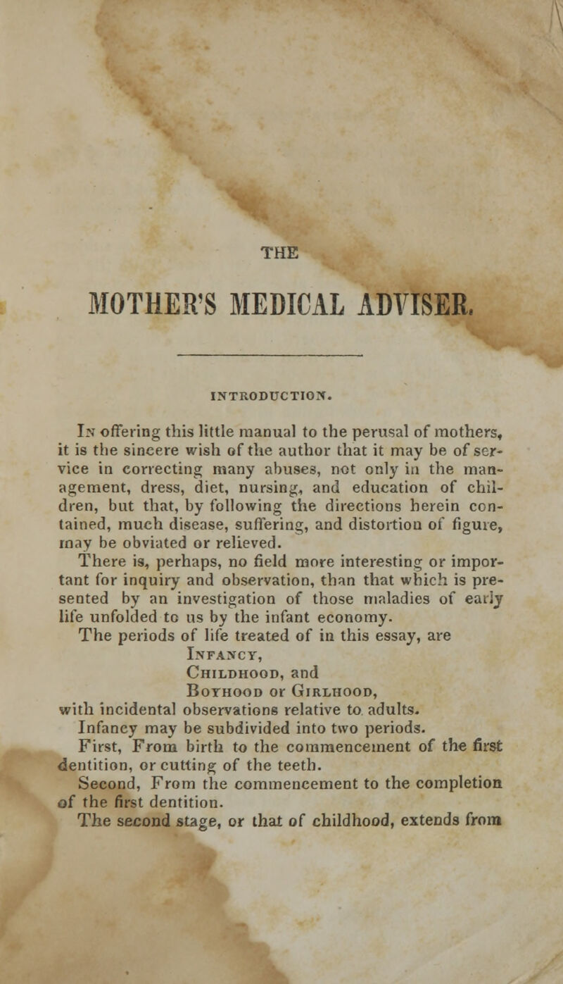 MOTHER'S MEDICAL ADVISER, INTRODUCTION. In offering this little manual to the perusal of mothers, it is the sincere wish of the author that it may be of ser- vice in correcting many abuses, not only in the man- agement, dress, diet, nursing, and education of chil- dren, but that, by following the directions herein con- tained, much disease, suffering, and distortion of figure, may be obviated or relieved. There is, perhaps, no field more interesting or impor- tant for inquiry and observation, than that which is pre- sented by an investigation of those maladies of eaiiy life unfolded to us by the infant economy. The periods of life treated of in this essay, are Infancy, Childhood, and Boyhood or Girlhood, with incidental observations relative to adults. Infancy may be subdivided into two periods. First, From birth to the commencement of the first dentition, or cutting of the teeth. Second, From the commencement to the completion of the first dentition. The second stage, or that of childhood, extends from