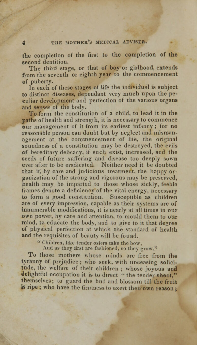 the completion of the first to the completion of the second dentition. The third stage, or that of boy or girlhood, extends from the seventh or eighth year to the commencement of puberty. In each of these stages of life the individual is subject to distinct diseases, dependant very much upon the pe- culiar development and perfection of the various organs and senses of the body- To form the constitution of a child, to lead it in the paths of health and strength, it is necessary to commence our management of it from its earliest infancy ; for no reasonable person can doubt but by neglect and misman- agement at the commencement of life, the original soundness of a constitution may be destroyed, the evils of hereditary delicacy, if such exist, increased, and the seeds of future suffering and disease too deeply sown ever after to be eradicated. Neither need it be doubted that if, by care and judicious treatment, the happy or- ganization of the strong and vigorous may be preserved, health may be imparted to those whose sickly, feeble frames denote a deficiency of the vital energy, necessary to form a good constitution. Susceptible as children are of every impression, capable as their systems are of innumerable modifications, it is nearly at all times in our own power, by care and attention, to mould them to our mind, to educate the body, and to give to it that degree of physical perfection at which the standard of health and the requisites of beauty will be found.  Children, like lender osiers take the bow, And as they first are fashioned, so they grow. To those mothers whose minds are free from the tyranny of prejudice; who seek, with unceasing solici- tude, the welfare of their children ; whose joyous and delightful occupation it is to direct  the tender shoot, themselves; to guard the bud and blossom till the fruis «s ripe ; who have the firmness, to exert their own reason;