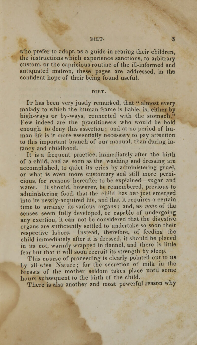 who prefer to adopt, as a guide in rearing their children, the instructions which experience sanctions, to arbitrary custom, or the capricious routine of the ill-informed and antiquated matron, these pages are addressed, in the confident hope of their being found useful. It has been very justly remarked, that  almost every malady to which the human frame is liable, is, either by high-ways or by-ways, connected with the stomach. Few indeed are the practitioners who would be bold enough to deny this assertion; and at no period of hu- man life is it more essentially necessary to pay attention to this important branch of our manual, than during in- fancy and childhood. It is a frequent practice, immediately after the birth of a child, and as soon as the washing and dressing are accomplished, to quiet its cries by administering gruel, or what is even more customary and still more perni- cious, for reasons hereafter to be explained—sugar and water. It should, however, be remembered, previous to administering food, that the child has but just emerged into its newly-acquired life, and that it requires a certain time to arrange its various organs ; and, as none of the seuses seem fully developed, or capable of undergoing any exertion, it can not be considered that the digestive organs are sufficiently settled to undertake so soon their respective labors. Instead, therefore, of feeding the child immediately after it is dressed, it should be placed in its cot, warmly wrapped in flannel, and there is little fear but that it will soon recruit its strength by sleep. Tins course of proceeding is clearly pointed out to us by all-wise Nature; for the secretion of milk in the breasts of the mother seldom takes place until some hours subsequent to the birth of the child. There is also another and most powerful reason why