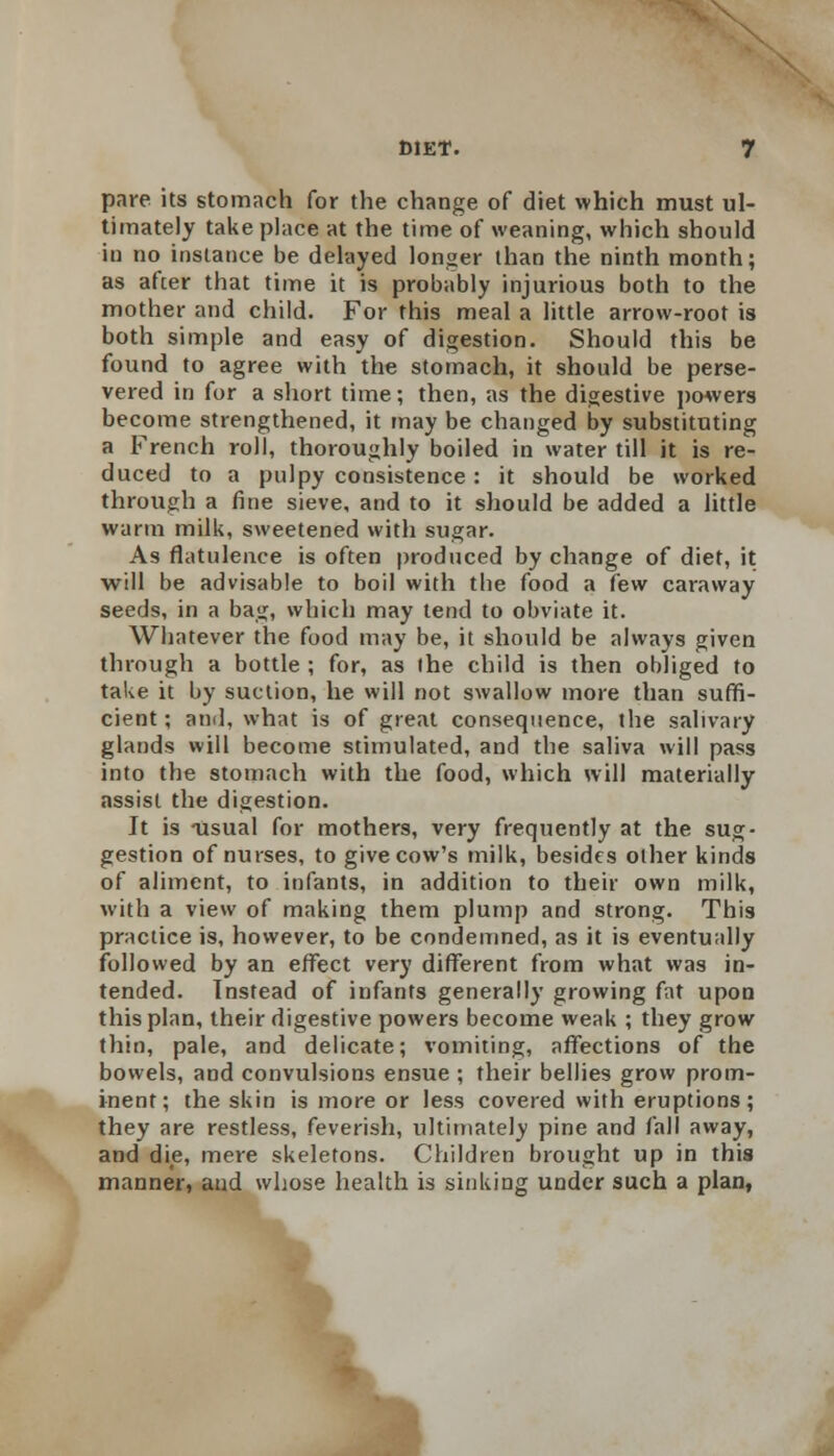 pare its stomach for the change of diet which must ul- timately take place at the time of weaning, which should iu no instance be delayed longer than the ninth month; as after that time it is probably injurious both to the mother and child. For this meal a little arrow-root is both simple and easy of digestion. Should this be found to agree with the stomach, it should be perse- vered in for a short time; then, as the digestive powers become strengthened, it may be changed by substituting a French roll, thoroughly boiled in water till it is re- duced to a pulpy consistence: it should be worked through a fine sieve, and to it should be added a little warm milk, sweetened with sugar. As flatulence is often produced by change of diet, it will be advisable to boil with the food a few caraway seeds, in a bag, which may tend to obviate it. Whatever the food may be, it should be always given through a bottle ; for, as the child is then obliged to take it by suction, he will not swallow more than suffi- cient ; and, what is of great consequence, the salivary glands will become stimulated, and the saliva will pass into the stomach with the food, which will materially assist the digestion. It is usual for mothers, very frequently at the sug- gestion of nurses, to give cow's milk, besides other kinds of aliment, to infants, in addition to their own milk, with a view of making them plump and strong. This practice is, however, to be condemned, as it is eventually followed by an effect very different from what was in- tended. Instead of infants generally growing fat upon this plan, their digestive powers become weak ; they grow thin, pale, and delicate; vomiting, affections of the bowels, and convulsions ensue ; their bellies grow prom- inent; the skin is more or less covered with eruptions; they are restless, feverish, ultimately pine and fall away, and die, mere skeletons. Children brought up in this manner, and whose health is sinking under such a plan,