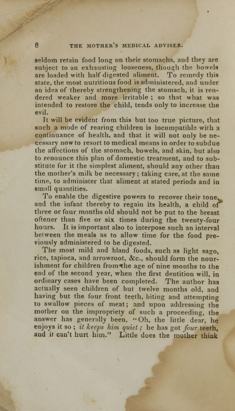 seldom retain food long on their stomachs, and they are subject to an exhausting looseness, though the bowels are loaded with half digested aliment. To remedy this state, the most nutritious food is administered, and under an idea of thereby strengthening the stomach, it is ren- dered weaker and more irritable ; so that what was intended to restore the child, tends only to increase the evil. Jt will be evident from this but too true picture, that such a mode of rearing children is incompatibls with a continuance of health, and that it will not only be ne- cessary now to resort to medical means in order to subdue the affections of the stomach, bowels, and skin, but also to renounce this plan of domestic treatment, and to sub- stitute for it the simplest aliment, should any other than the mother's milk be necessary; taking care, at the same time, to administer that aliment at stated periods and in smnll quantities. To enable the digestive powers to recover their tone, and the infant thereby to regain its health, a child of three or four months old should not be put to the breast oftener than five or six times during the twenty-four hours. It is important also to interpose such an interval between the meals as to allow time for the food pre- viously administered to be digested. The most mild and bland foods, such as light sago, rice, tapioca, and arrowroot, &c, should form the nour- ishment for children from^he age of nine months to the end of the second year, when the first dentition will, in ordinary cases have been completed. The author has actually seen children of but twelve months old, and having but the four front teeth, biting and attempting to swallow pieces of meat; and upon addressing the mother on the impropriety of such a proceeding, the answer has generally been, Oh, the little dear, he enjoys it so ; it keeps him quiet; he has got four teeth, and it can't hurt him. Little does the mother think M