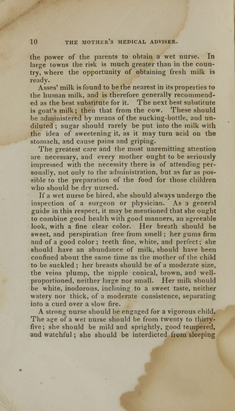 the power of the parents to obtain a wet nurse. In large towns the risk is much greater than in the coun- try, where the opportunity of obtaining fresh milk is ready. Asses' milk is found to be the nearest in its properties to the human milk, and is therefore generally recommend- ed as the best substitute for it. The next best substitute is goat's milk; then that from the cow. These should be administered by means of the sucking-bottle, and un- diluted ; sugar should rarely be put into the milk with the idea of sweetening it, as it may turn acid on the stomach, and cause pains and griping. The greatest care and the most unremitting attention are necessary, and every mother ought to be seriously impressed with the necessity there is of attending per- sonally, not only to the administration, but as far as pos- sible to the preparation of the food for those children who should be dry nursed. If a wet nurse be hired, she should always undergo the inspection of a surgeon or physician. As a general guide in this respect, it may be mentioned that she ought to combine good health with good manners, an agreeable look, with a fine clear color. Her breath should be sweet, and perspiration free from smell; her guiii3 firm and of a good color; teeth fine, white, and perfect; she should have an abundance of milk, should have been confined about the same time as the mother of the child to be suckled ; her breasts should be of a moderate size, the veins plump, the nipple conical, brown, and well- proportioned, neither large nor small. Her milk should be white, inodorous, inclining to a sweet taste, neither watery nor thick, of a moderate consistence, separating into a curd over a slow fire. A strong nurse should be engaged for a vigorous child. The age of a wet nurse should be from twenty to thirty- five ; she should be mild and sprightly, good tempered, and watchful; she should be interdicted from sleeping