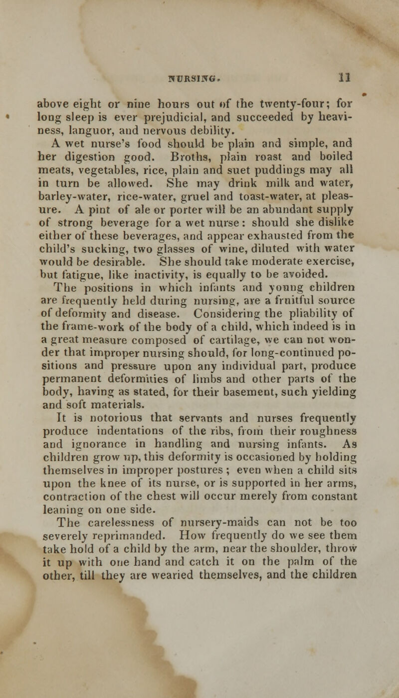 above eight or nine hours out of the twenty-four; for long sleep is ever prejudicial, and succeeded by heavi- ness, languor, aud nervous debility. A wet nurse's food should be plain and simple, and her digestion good. Broths, plain roast and boiled meats, vegetables, rice, plain and suet puddings may all in turn be allowed. She may drink milk and water, barley-water, rice-water, gruel and toast-water, at pleas- ure. A pint of ale or porter will be an abundant supply of strong beverage for a wet nurse: should she dislike either of these beverages, and appear exhausted from the child's sucking, two glasses of wine, diluted with water would be desirable. She should take moderate exercise, but fatigue, like inactivity, is equally to be avoided. The positions in which infants and young children are frequently held during nursing, are a fruitful source of deformity and disease. Considering the pliability of the frame-work of the body of a child, which indeed is iu a great measure composed of cartilage, we can not won- der that improper nursing should, for long-continued po- sitions and pressure upon any individual part, produce permanent deformities of limbs and other parts of the body, having as stated, for their basement, such yielding and soft materials. It is notorious that servants and nurses frequently produce indentations of the ribs, from their roughness and ignorance in handling and nursing infants. As children grow up, this deformity is occasioned by holding themselves in improper postures ; even when a child sits upon the knee of its nurse, or is supported in her arms, contraction of the chest will occur merely from constant leaning on one side. The carelessness of nursery-maids can not be too severely reprimanded. How frequently do we see them take hold of a child by the arm, near the shoulder, throw it up with one hand and catch it on the palm of the other, till they are wearied themselves, and the children
