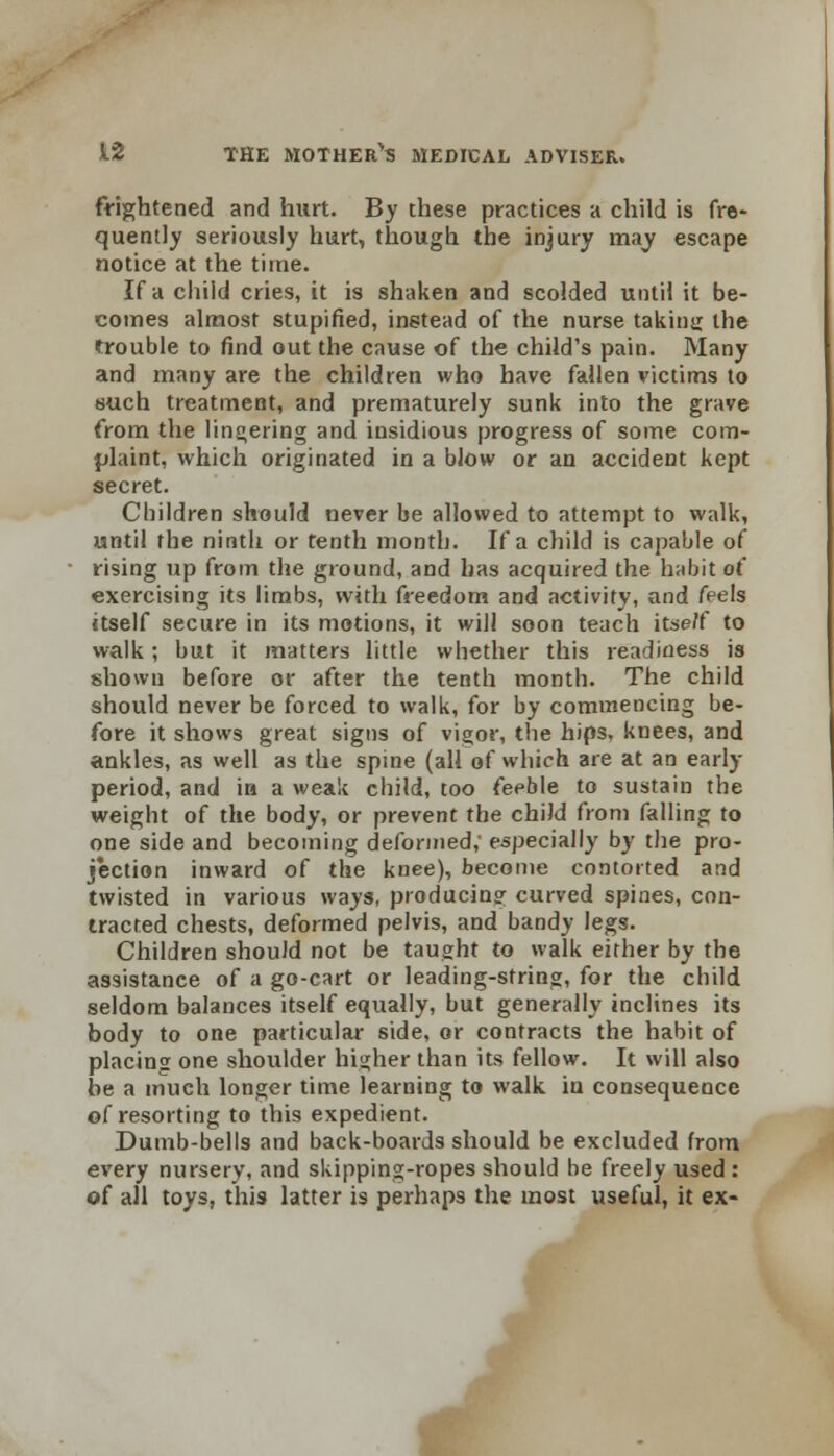 frightened and hurt. By these practices a child is fre- quently seriously hurt, though the injury may escape notice at the time. If a child cries, it is shaken and scolded until it be- comes almost stupified, instead of the nurse taking the trouble to find out the cause of the child's pain. Many and many are the children who have fallen victims to such treatment, and prematurely sunk into the grave from the lingering and insidious progress of some com- plaint, which originated in a blow or an accident kept secret. Children should never be allowed to attempt to walk, until the ninth or tenth month. If a child is capable of rising up from the ground, and has acquired the habit of exercising its limbs, with freedom and activity, and feels itself secure in its motions, it will soon teach itse/f to walk; but it matters little whether this readiness is shown before or after the tenth month. The child should never be forced to walk, for by commencing be- fore it shows great signs of vigor, the hips, knees, and ankles, as well as the spine (all of which are at an early period, and in a weak child, too feeble to sustain the weight of the body, or prevent the child from falling to one side and becoming deformed,' especially by the pro- jection inward of the knee), become contorted and twisted in various ways, producing curved spines, con- tracted chests, deformed pelvis, and bandy legs. Children should not be taught to walk either by the assistance of a go-cart or leading-string, for the child seldom balances itself equally, but generally inclines its body to one particular side, or contracts the habit of placing one shoulder higher than its fellow. It will also be a much longer time learning to walk iu consequence of resorting to this expedient. Dumb-bells and back-boards should be excluded from every nursery, and skipping-ropes should be freely used : of all toys, this latter is perhaps the most useful, it ex- A